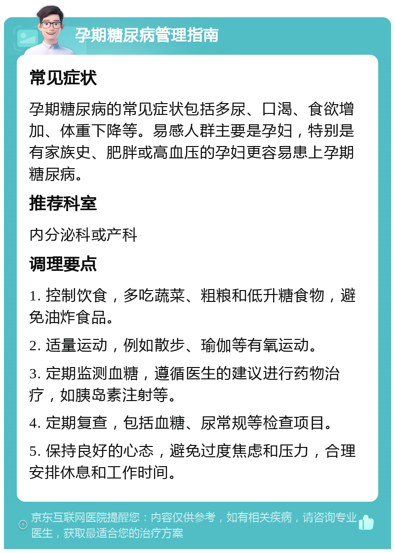 孕期糖尿病管理指南 常见症状 孕期糖尿病的常见症状包括多尿、口渴、食欲增加、体重下降等。易感人群主要是孕妇，特别是有家族史、肥胖或高血压的孕妇更容易患上孕期糖尿病。 推荐科室 内分泌科或产科 调理要点 1. 控制饮食，多吃蔬菜、粗粮和低升糖食物，避免油炸食品。 2. 适量运动，例如散步、瑜伽等有氧运动。 3. 定期监测血糖，遵循医生的建议进行药物治疗，如胰岛素注射等。 4. 定期复查，包括血糖、尿常规等检查项目。 5. 保持良好的心态，避免过度焦虑和压力，合理安排休息和工作时间。