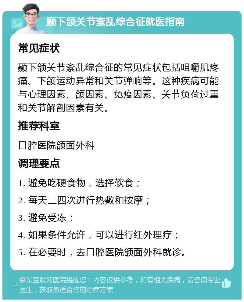 颞下颌关节紊乱综合征就医指南 常见症状 颞下颌关节紊乱综合征的常见症状包括咀嚼肌疼痛、下颌运动异常和关节弹响等。这种疾病可能与心理因素、颌因素、免疫因素、关节负荷过重和关节解剖因素有关。 推荐科室 口腔医院颌面外科 调理要点 1. 避免吃硬食物，选择软食； 2. 每天三四次进行热敷和按摩； 3. 避免受冻； 4. 如果条件允许，可以进行红外理疗； 5. 在必要时，去口腔医院颌面外科就诊。