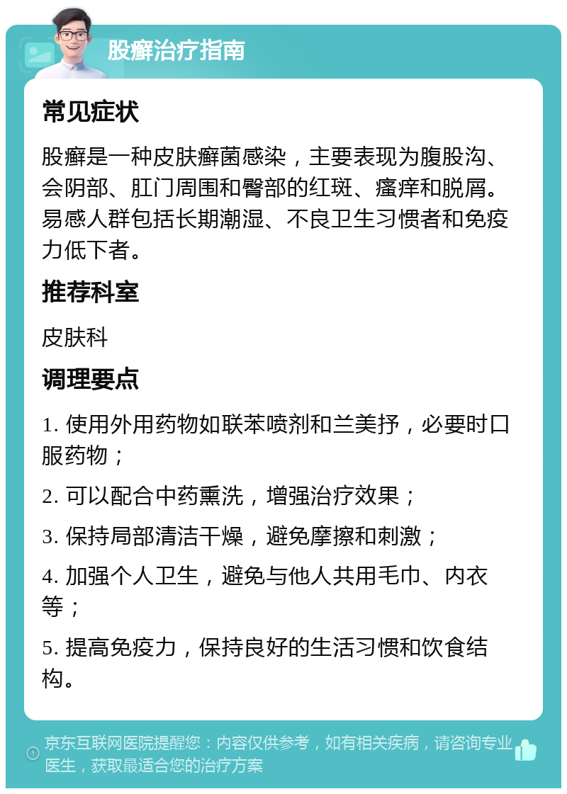 股癣治疗指南 常见症状 股癣是一种皮肤癣菌感染，主要表现为腹股沟、会阴部、肛门周围和臀部的红斑、瘙痒和脱屑。易感人群包括长期潮湿、不良卫生习惯者和免疫力低下者。 推荐科室 皮肤科 调理要点 1. 使用外用药物如联苯喷剂和兰美抒，必要时口服药物； 2. 可以配合中药熏洗，增强治疗效果； 3. 保持局部清洁干燥，避免摩擦和刺激； 4. 加强个人卫生，避免与他人共用毛巾、内衣等； 5. 提高免疫力，保持良好的生活习惯和饮食结构。