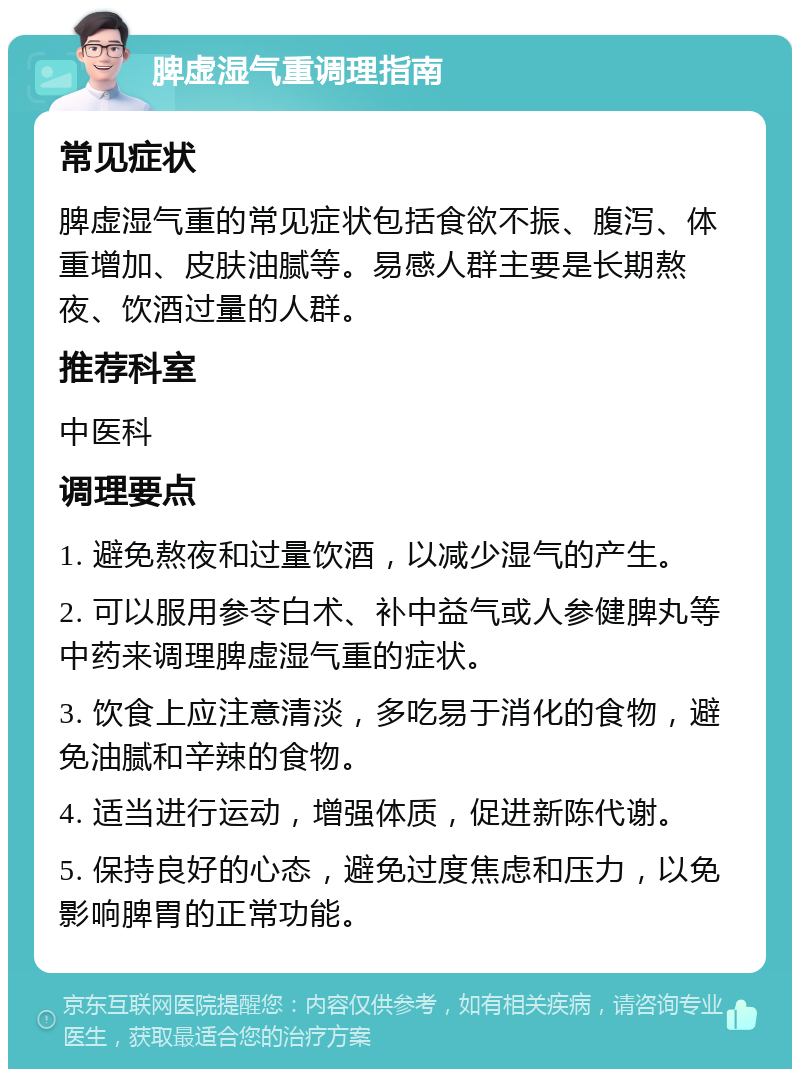 脾虚湿气重调理指南 常见症状 脾虚湿气重的常见症状包括食欲不振、腹泻、体重增加、皮肤油腻等。易感人群主要是长期熬夜、饮酒过量的人群。 推荐科室 中医科 调理要点 1. 避免熬夜和过量饮酒，以减少湿气的产生。 2. 可以服用参苓白术、补中益气或人参健脾丸等中药来调理脾虚湿气重的症状。 3. 饮食上应注意清淡，多吃易于消化的食物，避免油腻和辛辣的食物。 4. 适当进行运动，增强体质，促进新陈代谢。 5. 保持良好的心态，避免过度焦虑和压力，以免影响脾胃的正常功能。