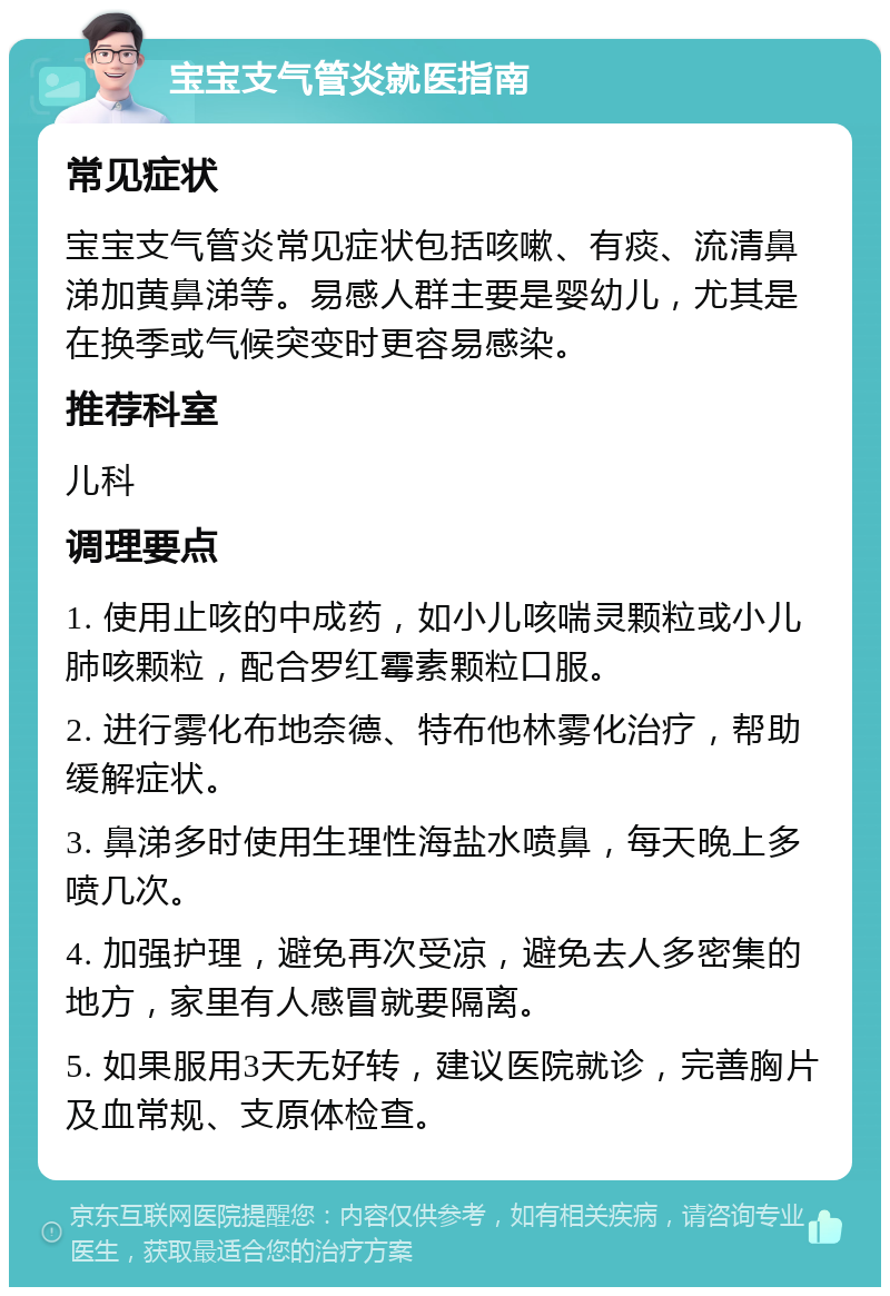 宝宝支气管炎就医指南 常见症状 宝宝支气管炎常见症状包括咳嗽、有痰、流清鼻涕加黄鼻涕等。易感人群主要是婴幼儿，尤其是在换季或气候突变时更容易感染。 推荐科室 儿科 调理要点 1. 使用止咳的中成药，如小儿咳喘灵颗粒或小儿肺咳颗粒，配合罗红霉素颗粒口服。 2. 进行雾化布地奈德、特布他林雾化治疗，帮助缓解症状。 3. 鼻涕多时使用生理性海盐水喷鼻，每天晚上多喷几次。 4. 加强护理，避免再次受凉，避免去人多密集的地方，家里有人感冒就要隔离。 5. 如果服用3天无好转，建议医院就诊，完善胸片及血常规、支原体检查。