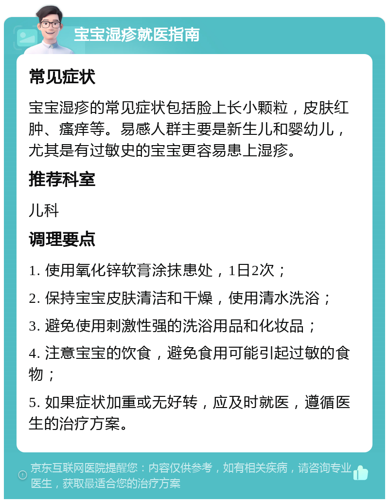 宝宝湿疹就医指南 常见症状 宝宝湿疹的常见症状包括脸上长小颗粒，皮肤红肿、瘙痒等。易感人群主要是新生儿和婴幼儿，尤其是有过敏史的宝宝更容易患上湿疹。 推荐科室 儿科 调理要点 1. 使用氧化锌软膏涂抹患处，1日2次； 2. 保持宝宝皮肤清洁和干燥，使用清水洗浴； 3. 避免使用刺激性强的洗浴用品和化妆品； 4. 注意宝宝的饮食，避免食用可能引起过敏的食物； 5. 如果症状加重或无好转，应及时就医，遵循医生的治疗方案。