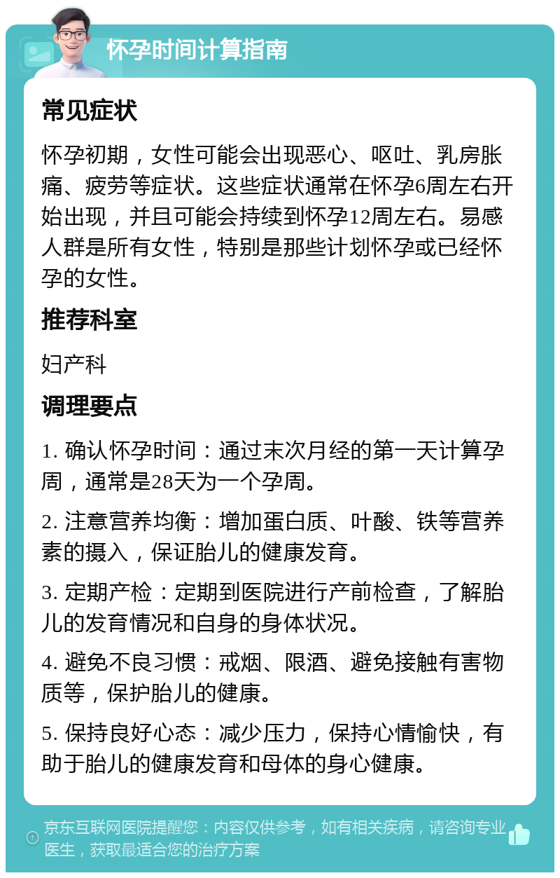 怀孕时间计算指南 常见症状 怀孕初期，女性可能会出现恶心、呕吐、乳房胀痛、疲劳等症状。这些症状通常在怀孕6周左右开始出现，并且可能会持续到怀孕12周左右。易感人群是所有女性，特别是那些计划怀孕或已经怀孕的女性。 推荐科室 妇产科 调理要点 1. 确认怀孕时间：通过末次月经的第一天计算孕周，通常是28天为一个孕周。 2. 注意营养均衡：增加蛋白质、叶酸、铁等营养素的摄入，保证胎儿的健康发育。 3. 定期产检：定期到医院进行产前检查，了解胎儿的发育情况和自身的身体状况。 4. 避免不良习惯：戒烟、限酒、避免接触有害物质等，保护胎儿的健康。 5. 保持良好心态：减少压力，保持心情愉快，有助于胎儿的健康发育和母体的身心健康。