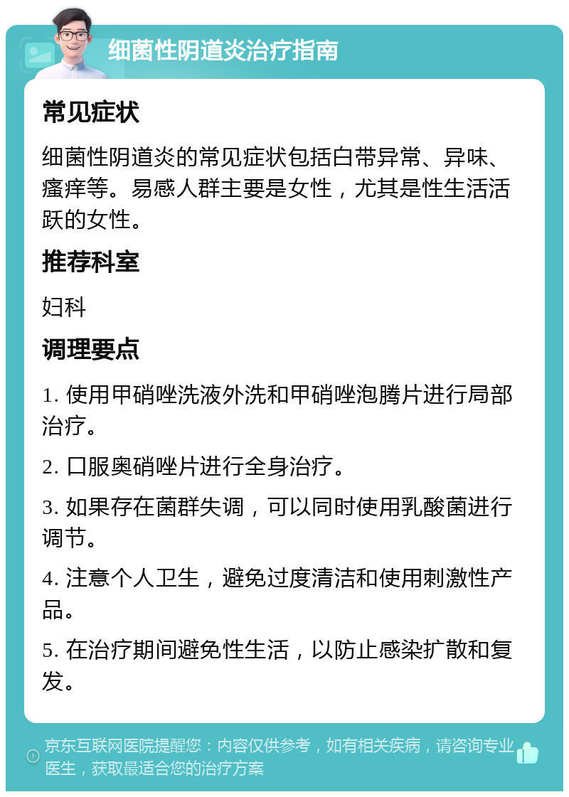 细菌性阴道炎治疗指南 常见症状 细菌性阴道炎的常见症状包括白带异常、异味、瘙痒等。易感人群主要是女性，尤其是性生活活跃的女性。 推荐科室 妇科 调理要点 1. 使用甲硝唑洗液外洗和甲硝唑泡腾片进行局部治疗。 2. 口服奥硝唑片进行全身治疗。 3. 如果存在菌群失调，可以同时使用乳酸菌进行调节。 4. 注意个人卫生，避免过度清洁和使用刺激性产品。 5. 在治疗期间避免性生活，以防止感染扩散和复发。