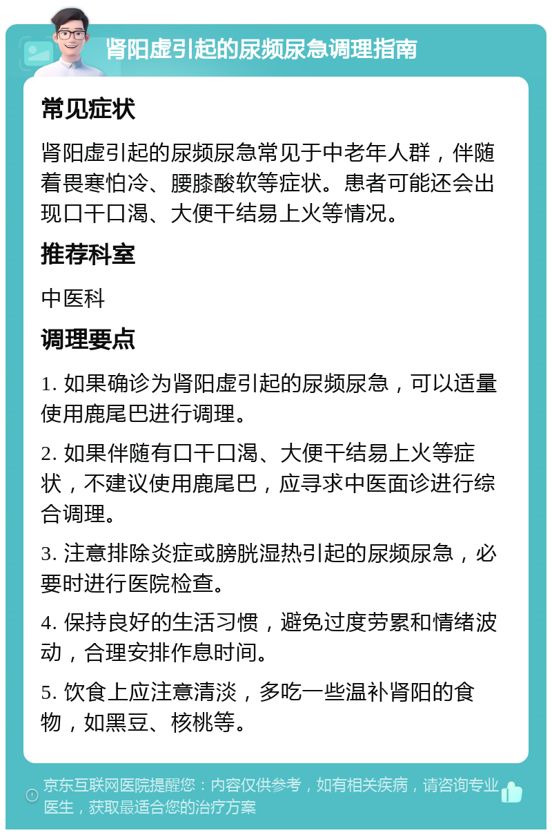 肾阳虚引起的尿频尿急调理指南 常见症状 肾阳虚引起的尿频尿急常见于中老年人群，伴随着畏寒怕冷、腰膝酸软等症状。患者可能还会出现口干口渴、大便干结易上火等情况。 推荐科室 中医科 调理要点 1. 如果确诊为肾阳虚引起的尿频尿急，可以适量使用鹿尾巴进行调理。 2. 如果伴随有口干口渴、大便干结易上火等症状，不建议使用鹿尾巴，应寻求中医面诊进行综合调理。 3. 注意排除炎症或膀胱湿热引起的尿频尿急，必要时进行医院检查。 4. 保持良好的生活习惯，避免过度劳累和情绪波动，合理安排作息时间。 5. 饮食上应注意清淡，多吃一些温补肾阳的食物，如黑豆、核桃等。