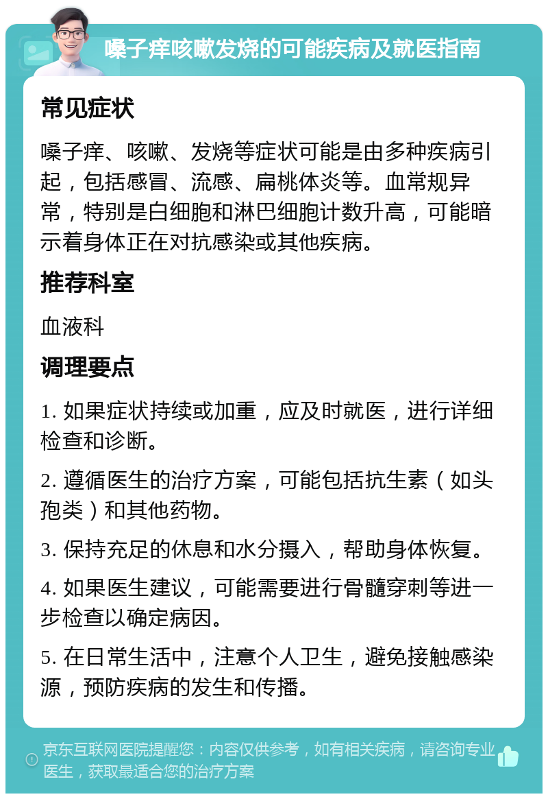 嗓子痒咳嗽发烧的可能疾病及就医指南 常见症状 嗓子痒、咳嗽、发烧等症状可能是由多种疾病引起，包括感冒、流感、扁桃体炎等。血常规异常，特别是白细胞和淋巴细胞计数升高，可能暗示着身体正在对抗感染或其他疾病。 推荐科室 血液科 调理要点 1. 如果症状持续或加重，应及时就医，进行详细检查和诊断。 2. 遵循医生的治疗方案，可能包括抗生素（如头孢类）和其他药物。 3. 保持充足的休息和水分摄入，帮助身体恢复。 4. 如果医生建议，可能需要进行骨髓穿刺等进一步检查以确定病因。 5. 在日常生活中，注意个人卫生，避免接触感染源，预防疾病的发生和传播。