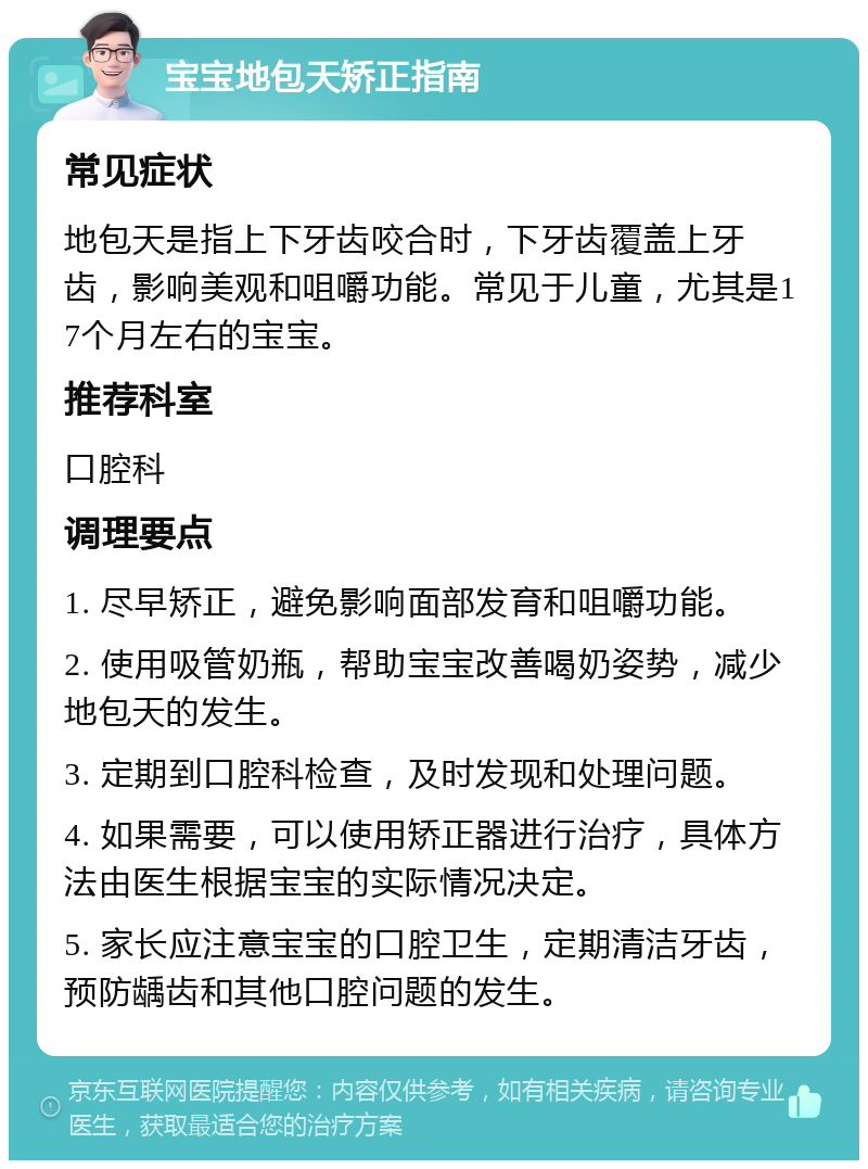 宝宝地包天矫正指南 常见症状 地包天是指上下牙齿咬合时，下牙齿覆盖上牙齿，影响美观和咀嚼功能。常见于儿童，尤其是17个月左右的宝宝。 推荐科室 口腔科 调理要点 1. 尽早矫正，避免影响面部发育和咀嚼功能。 2. 使用吸管奶瓶，帮助宝宝改善喝奶姿势，减少地包天的发生。 3. 定期到口腔科检查，及时发现和处理问题。 4. 如果需要，可以使用矫正器进行治疗，具体方法由医生根据宝宝的实际情况决定。 5. 家长应注意宝宝的口腔卫生，定期清洁牙齿，预防龋齿和其他口腔问题的发生。