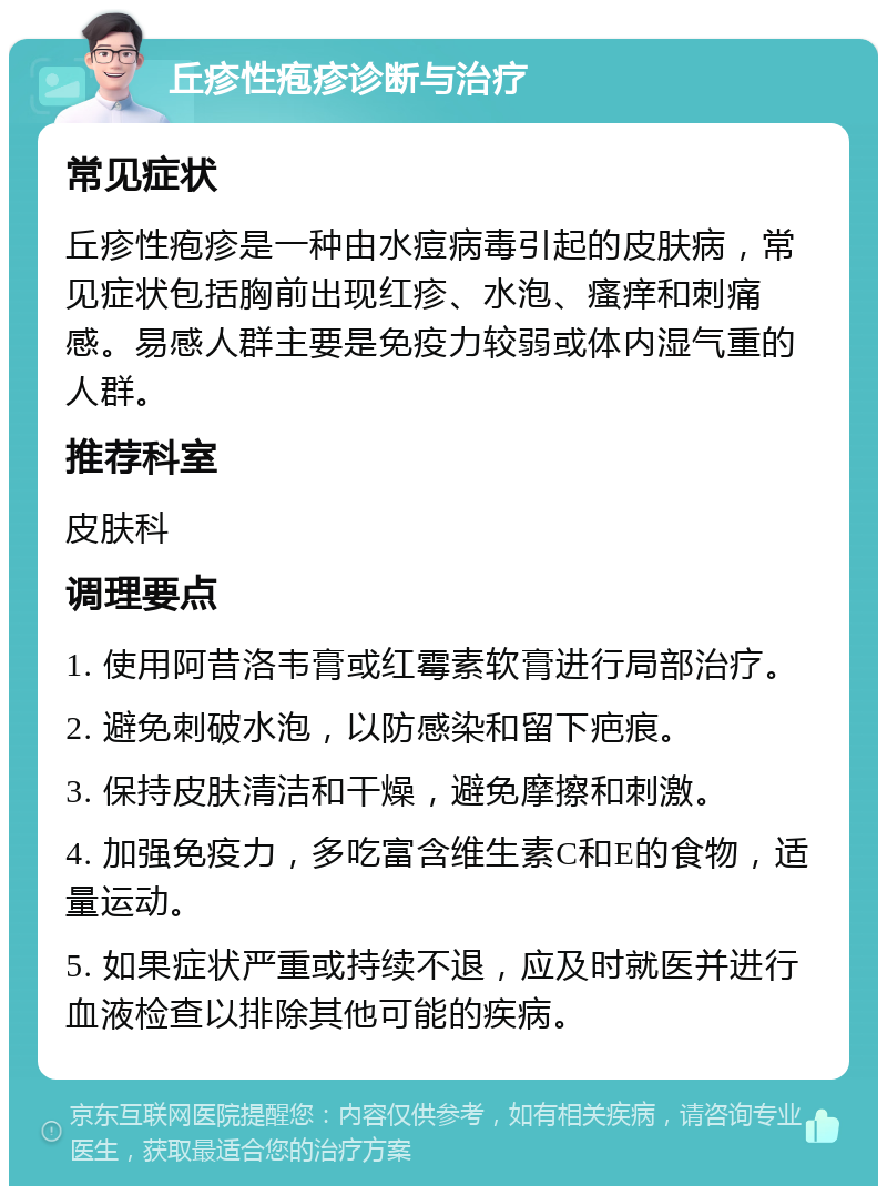 丘疹性疱疹诊断与治疗 常见症状 丘疹性疱疹是一种由水痘病毒引起的皮肤病，常见症状包括胸前出现红疹、水泡、瘙痒和刺痛感。易感人群主要是免疫力较弱或体内湿气重的人群。 推荐科室 皮肤科 调理要点 1. 使用阿昔洛韦膏或红霉素软膏进行局部治疗。 2. 避免刺破水泡，以防感染和留下疤痕。 3. 保持皮肤清洁和干燥，避免摩擦和刺激。 4. 加强免疫力，多吃富含维生素C和E的食物，适量运动。 5. 如果症状严重或持续不退，应及时就医并进行血液检查以排除其他可能的疾病。