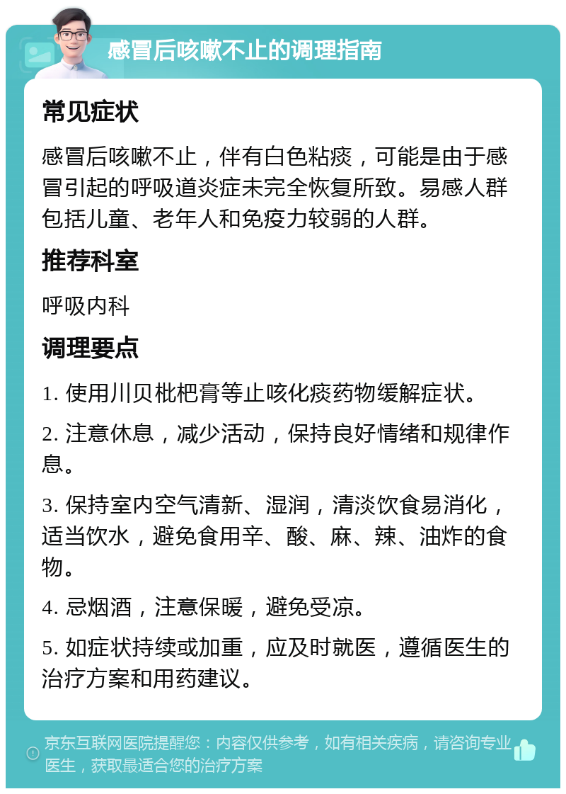 感冒后咳嗽不止的调理指南 常见症状 感冒后咳嗽不止，伴有白色粘痰，可能是由于感冒引起的呼吸道炎症未完全恢复所致。易感人群包括儿童、老年人和免疫力较弱的人群。 推荐科室 呼吸内科 调理要点 1. 使用川贝枇杷膏等止咳化痰药物缓解症状。 2. 注意休息，减少活动，保持良好情绪和规律作息。 3. 保持室内空气清新、湿润，清淡饮食易消化，适当饮水，避免食用辛、酸、麻、辣、油炸的食物。 4. 忌烟酒，注意保暖，避免受凉。 5. 如症状持续或加重，应及时就医，遵循医生的治疗方案和用药建议。