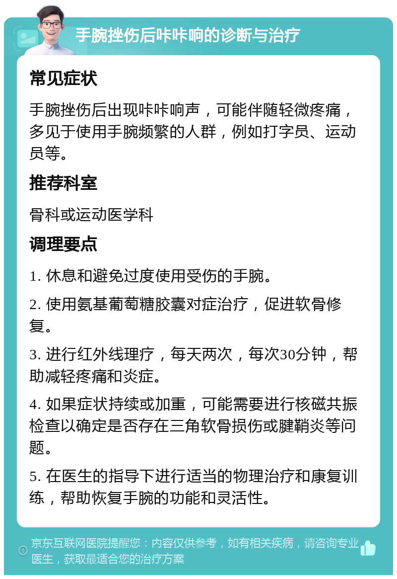 手腕挫伤后咔咔响的诊断与治疗 常见症状 手腕挫伤后出现咔咔响声，可能伴随轻微疼痛，多见于使用手腕频繁的人群，例如打字员、运动员等。 推荐科室 骨科或运动医学科 调理要点 1. 休息和避免过度使用受伤的手腕。 2. 使用氨基葡萄糖胶囊对症治疗，促进软骨修复。 3. 进行红外线理疗，每天两次，每次30分钟，帮助减轻疼痛和炎症。 4. 如果症状持续或加重，可能需要进行核磁共振检查以确定是否存在三角软骨损伤或腱鞘炎等问题。 5. 在医生的指导下进行适当的物理治疗和康复训练，帮助恢复手腕的功能和灵活性。