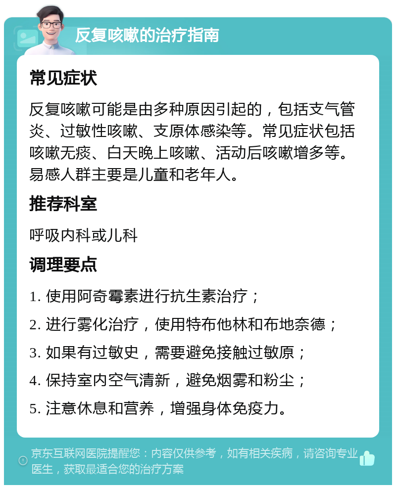 反复咳嗽的治疗指南 常见症状 反复咳嗽可能是由多种原因引起的，包括支气管炎、过敏性咳嗽、支原体感染等。常见症状包括咳嗽无痰、白天晚上咳嗽、活动后咳嗽增多等。易感人群主要是儿童和老年人。 推荐科室 呼吸内科或儿科 调理要点 1. 使用阿奇霉素进行抗生素治疗； 2. 进行雾化治疗，使用特布他林和布地奈德； 3. 如果有过敏史，需要避免接触过敏原； 4. 保持室内空气清新，避免烟雾和粉尘； 5. 注意休息和营养，增强身体免疫力。