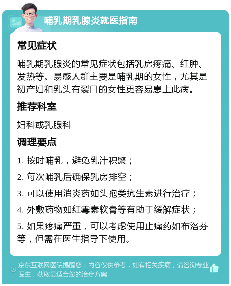 哺乳期乳腺炎就医指南 常见症状 哺乳期乳腺炎的常见症状包括乳房疼痛、红肿、发热等。易感人群主要是哺乳期的女性，尤其是初产妇和乳头有裂口的女性更容易患上此病。 推荐科室 妇科或乳腺科 调理要点 1. 按时哺乳，避免乳汁积聚； 2. 每次哺乳后确保乳房排空； 3. 可以使用消炎药如头孢类抗生素进行治疗； 4. 外敷药物如红霉素软膏等有助于缓解症状； 5. 如果疼痛严重，可以考虑使用止痛药如布洛芬等，但需在医生指导下使用。