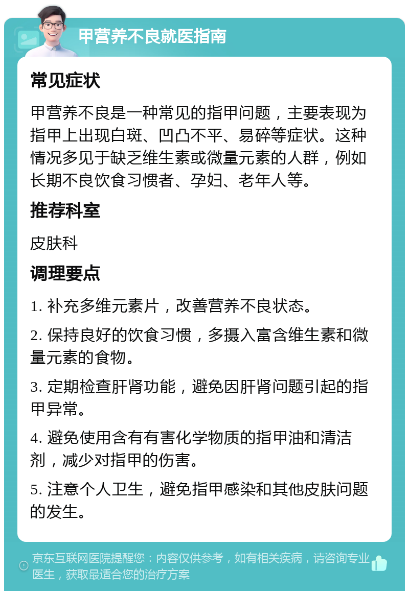 甲营养不良就医指南 常见症状 甲营养不良是一种常见的指甲问题，主要表现为指甲上出现白斑、凹凸不平、易碎等症状。这种情况多见于缺乏维生素或微量元素的人群，例如长期不良饮食习惯者、孕妇、老年人等。 推荐科室 皮肤科 调理要点 1. 补充多维元素片，改善营养不良状态。 2. 保持良好的饮食习惯，多摄入富含维生素和微量元素的食物。 3. 定期检查肝肾功能，避免因肝肾问题引起的指甲异常。 4. 避免使用含有有害化学物质的指甲油和清洁剂，减少对指甲的伤害。 5. 注意个人卫生，避免指甲感染和其他皮肤问题的发生。