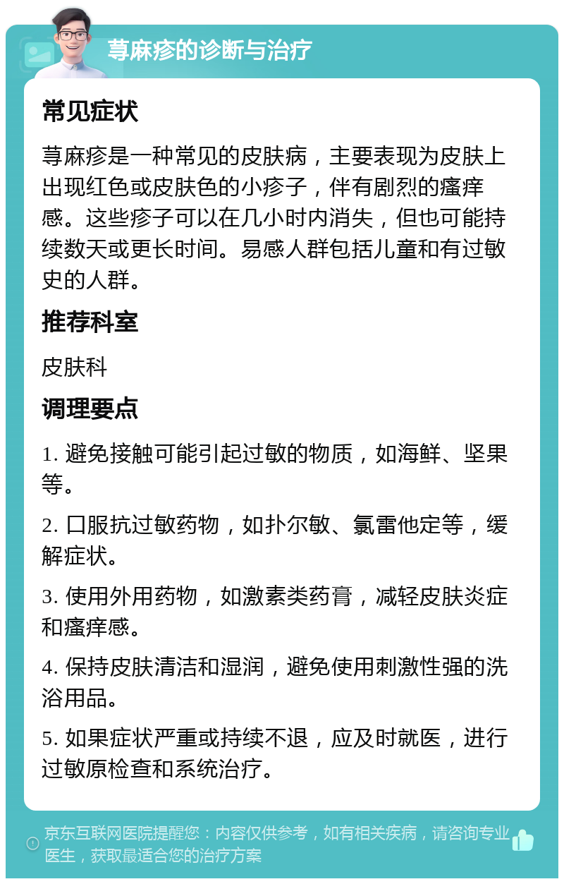 荨麻疹的诊断与治疗 常见症状 荨麻疹是一种常见的皮肤病，主要表现为皮肤上出现红色或皮肤色的小疹子，伴有剧烈的瘙痒感。这些疹子可以在几小时内消失，但也可能持续数天或更长时间。易感人群包括儿童和有过敏史的人群。 推荐科室 皮肤科 调理要点 1. 避免接触可能引起过敏的物质，如海鲜、坚果等。 2. 口服抗过敏药物，如扑尔敏、氯雷他定等，缓解症状。 3. 使用外用药物，如激素类药膏，减轻皮肤炎症和瘙痒感。 4. 保持皮肤清洁和湿润，避免使用刺激性强的洗浴用品。 5. 如果症状严重或持续不退，应及时就医，进行过敏原检查和系统治疗。