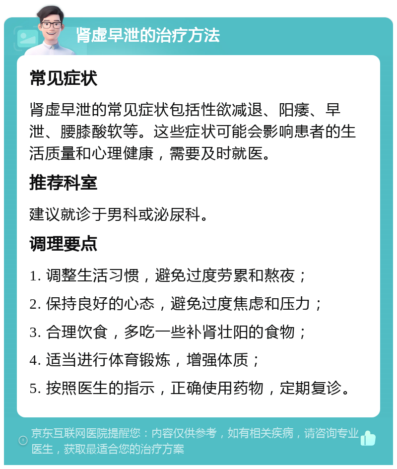 肾虚早泄的治疗方法 常见症状 肾虚早泄的常见症状包括性欲减退、阳痿、早泄、腰膝酸软等。这些症状可能会影响患者的生活质量和心理健康，需要及时就医。 推荐科室 建议就诊于男科或泌尿科。 调理要点 1. 调整生活习惯，避免过度劳累和熬夜； 2. 保持良好的心态，避免过度焦虑和压力； 3. 合理饮食，多吃一些补肾壮阳的食物； 4. 适当进行体育锻炼，增强体质； 5. 按照医生的指示，正确使用药物，定期复诊。