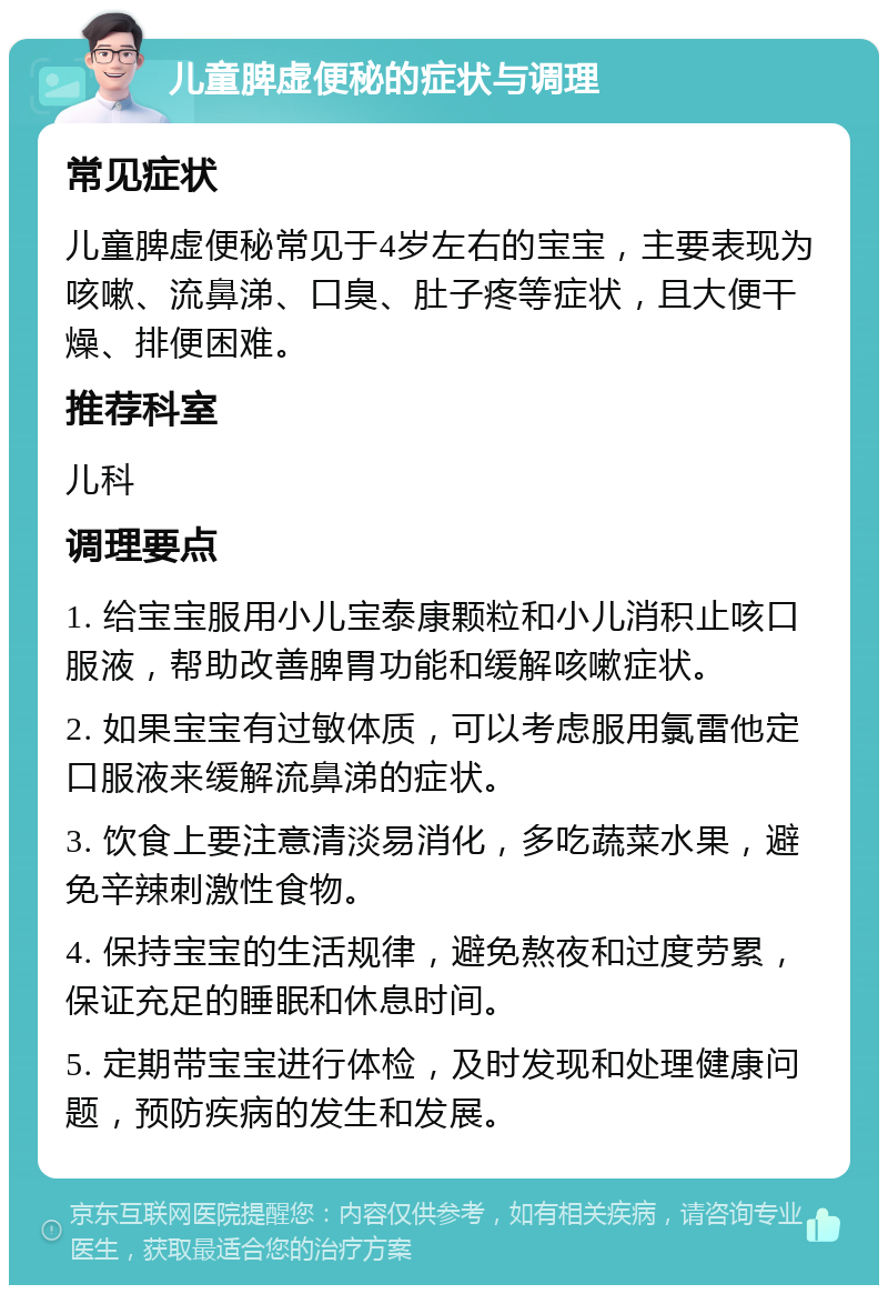 儿童脾虚便秘的症状与调理 常见症状 儿童脾虚便秘常见于4岁左右的宝宝，主要表现为咳嗽、流鼻涕、口臭、肚子疼等症状，且大便干燥、排便困难。 推荐科室 儿科 调理要点 1. 给宝宝服用小儿宝泰康颗粒和小儿消积止咳口服液，帮助改善脾胃功能和缓解咳嗽症状。 2. 如果宝宝有过敏体质，可以考虑服用氯雷他定口服液来缓解流鼻涕的症状。 3. 饮食上要注意清淡易消化，多吃蔬菜水果，避免辛辣刺激性食物。 4. 保持宝宝的生活规律，避免熬夜和过度劳累，保证充足的睡眠和休息时间。 5. 定期带宝宝进行体检，及时发现和处理健康问题，预防疾病的发生和发展。