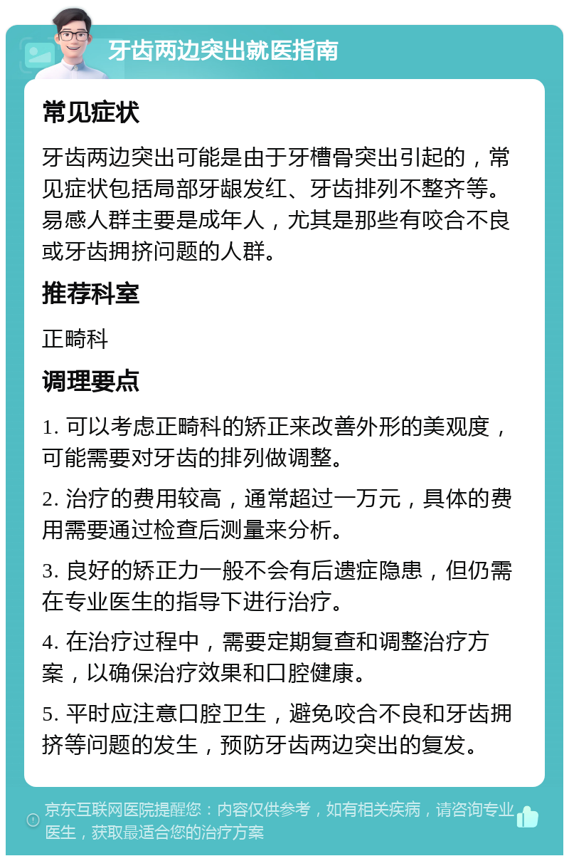 牙齿两边突出就医指南 常见症状 牙齿两边突出可能是由于牙槽骨突出引起的，常见症状包括局部牙龈发红、牙齿排列不整齐等。易感人群主要是成年人，尤其是那些有咬合不良或牙齿拥挤问题的人群。 推荐科室 正畸科 调理要点 1. 可以考虑正畸科的矫正来改善外形的美观度，可能需要对牙齿的排列做调整。 2. 治疗的费用较高，通常超过一万元，具体的费用需要通过检查后测量来分析。 3. 良好的矫正力一般不会有后遗症隐患，但仍需在专业医生的指导下进行治疗。 4. 在治疗过程中，需要定期复查和调整治疗方案，以确保治疗效果和口腔健康。 5. 平时应注意口腔卫生，避免咬合不良和牙齿拥挤等问题的发生，预防牙齿两边突出的复发。