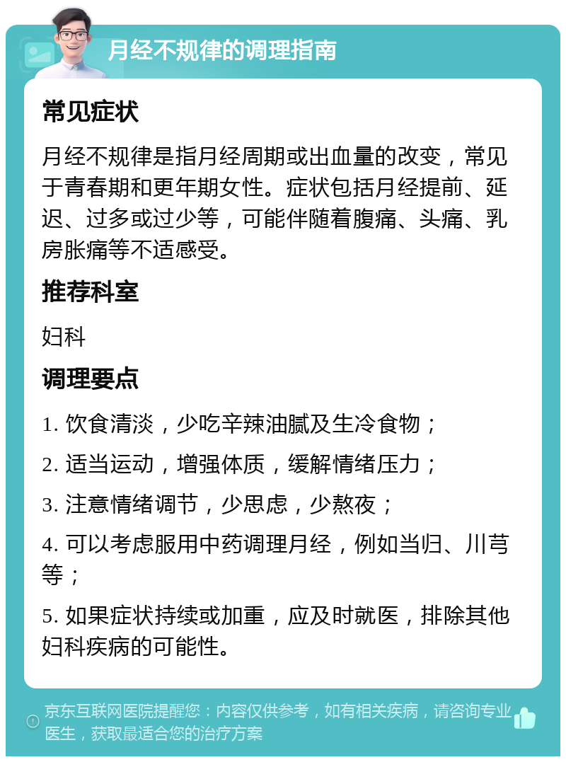 月经不规律的调理指南 常见症状 月经不规律是指月经周期或出血量的改变，常见于青春期和更年期女性。症状包括月经提前、延迟、过多或过少等，可能伴随着腹痛、头痛、乳房胀痛等不适感受。 推荐科室 妇科 调理要点 1. 饮食清淡，少吃辛辣油腻及生冷食物； 2. 适当运动，增强体质，缓解情绪压力； 3. 注意情绪调节，少思虑，少熬夜； 4. 可以考虑服用中药调理月经，例如当归、川芎等； 5. 如果症状持续或加重，应及时就医，排除其他妇科疾病的可能性。