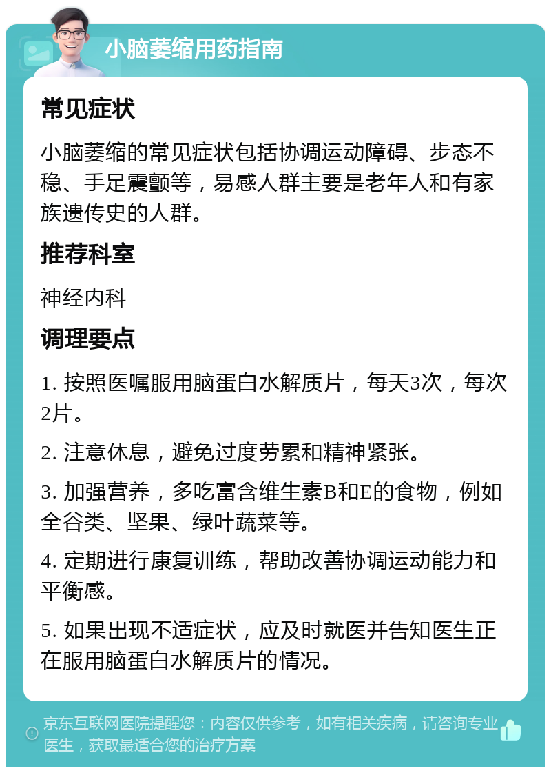 小脑萎缩用药指南 常见症状 小脑萎缩的常见症状包括协调运动障碍、步态不稳、手足震颤等，易感人群主要是老年人和有家族遗传史的人群。 推荐科室 神经内科 调理要点 1. 按照医嘱服用脑蛋白水解质片，每天3次，每次2片。 2. 注意休息，避免过度劳累和精神紧张。 3. 加强营养，多吃富含维生素B和E的食物，例如全谷类、坚果、绿叶蔬菜等。 4. 定期进行康复训练，帮助改善协调运动能力和平衡感。 5. 如果出现不适症状，应及时就医并告知医生正在服用脑蛋白水解质片的情况。