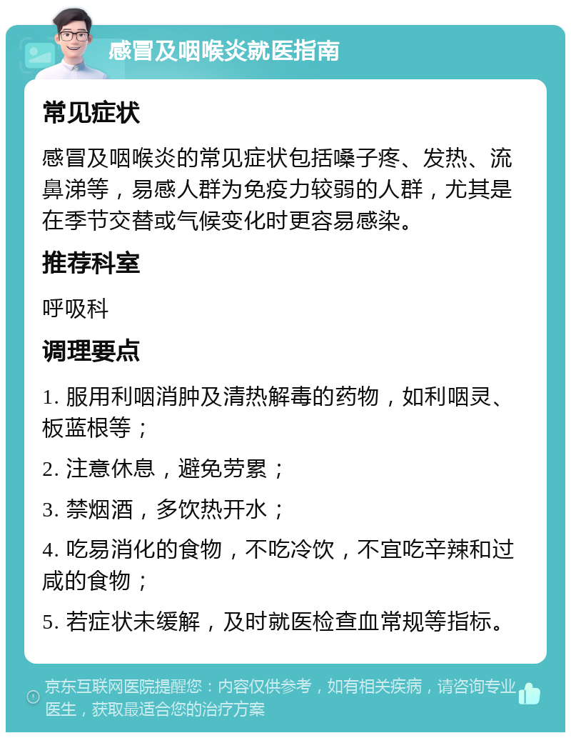 感冒及咽喉炎就医指南 常见症状 感冒及咽喉炎的常见症状包括嗓子疼、发热、流鼻涕等，易感人群为免疫力较弱的人群，尤其是在季节交替或气候变化时更容易感染。 推荐科室 呼吸科 调理要点 1. 服用利咽消肿及清热解毒的药物，如利咽灵、板蓝根等； 2. 注意休息，避免劳累； 3. 禁烟酒，多饮热开水； 4. 吃易消化的食物，不吃冷饮，不宜吃辛辣和过咸的食物； 5. 若症状未缓解，及时就医检查血常规等指标。