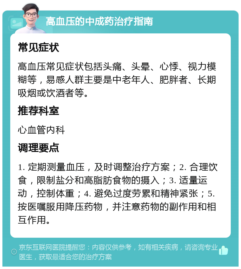 高血压的中成药治疗指南 常见症状 高血压常见症状包括头痛、头晕、心悸、视力模糊等，易感人群主要是中老年人、肥胖者、长期吸烟或饮酒者等。 推荐科室 心血管内科 调理要点 1. 定期测量血压，及时调整治疗方案；2. 合理饮食，限制盐分和高脂肪食物的摄入；3. 适量运动，控制体重；4. 避免过度劳累和精神紧张；5. 按医嘱服用降压药物，并注意药物的副作用和相互作用。