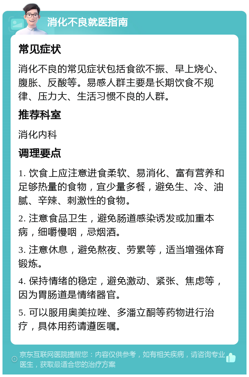 消化不良就医指南 常见症状 消化不良的常见症状包括食欲不振、早上烧心、腹胀、反酸等。易感人群主要是长期饮食不规律、压力大、生活习惯不良的人群。 推荐科室 消化内科 调理要点 1. 饮食上应注意进食柔软、易消化、富有营养和足够热量的食物，宜少量多餐，避免生、冷、油腻、辛辣、刺激性的食物。 2. 注意食品卫生，避免肠道感染诱发或加重本病，细嚼慢咽，忌烟酒。 3. 注意休息，避免熬夜、劳累等，适当增强体育锻炼。 4. 保持情绪的稳定，避免激动、紧张、焦虑等，因为胃肠道是情绪器官。 5. 可以服用奥美拉唑、多潘立酮等药物进行治疗，具体用药请遵医嘱。