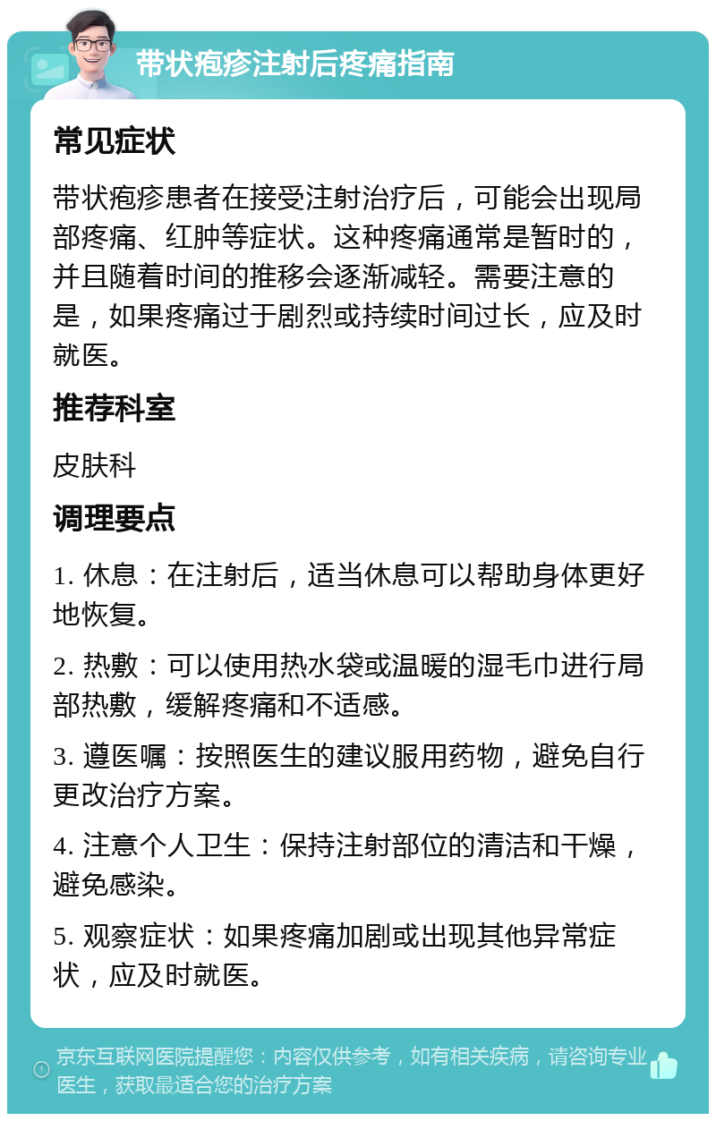 带状疱疹注射后疼痛指南 常见症状 带状疱疹患者在接受注射治疗后，可能会出现局部疼痛、红肿等症状。这种疼痛通常是暂时的，并且随着时间的推移会逐渐减轻。需要注意的是，如果疼痛过于剧烈或持续时间过长，应及时就医。 推荐科室 皮肤科 调理要点 1. 休息：在注射后，适当休息可以帮助身体更好地恢复。 2. 热敷：可以使用热水袋或温暖的湿毛巾进行局部热敷，缓解疼痛和不适感。 3. 遵医嘱：按照医生的建议服用药物，避免自行更改治疗方案。 4. 注意个人卫生：保持注射部位的清洁和干燥，避免感染。 5. 观察症状：如果疼痛加剧或出现其他异常症状，应及时就医。