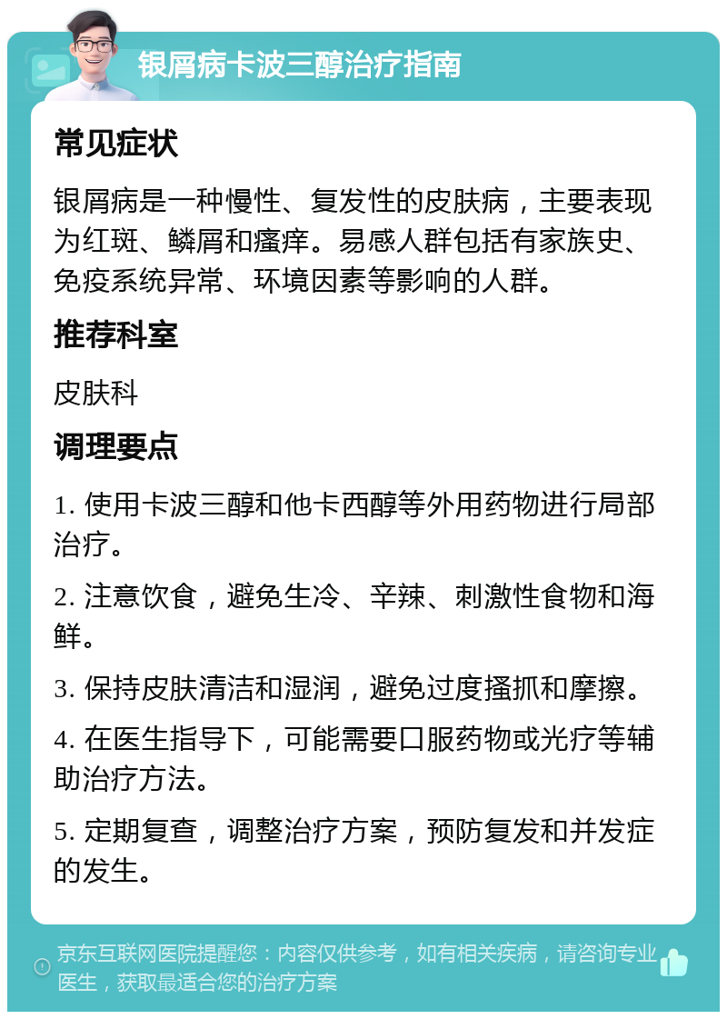 银屑病卡波三醇治疗指南 常见症状 银屑病是一种慢性、复发性的皮肤病，主要表现为红斑、鳞屑和瘙痒。易感人群包括有家族史、免疫系统异常、环境因素等影响的人群。 推荐科室 皮肤科 调理要点 1. 使用卡波三醇和他卡西醇等外用药物进行局部治疗。 2. 注意饮食，避免生冷、辛辣、刺激性食物和海鲜。 3. 保持皮肤清洁和湿润，避免过度搔抓和摩擦。 4. 在医生指导下，可能需要口服药物或光疗等辅助治疗方法。 5. 定期复查，调整治疗方案，预防复发和并发症的发生。