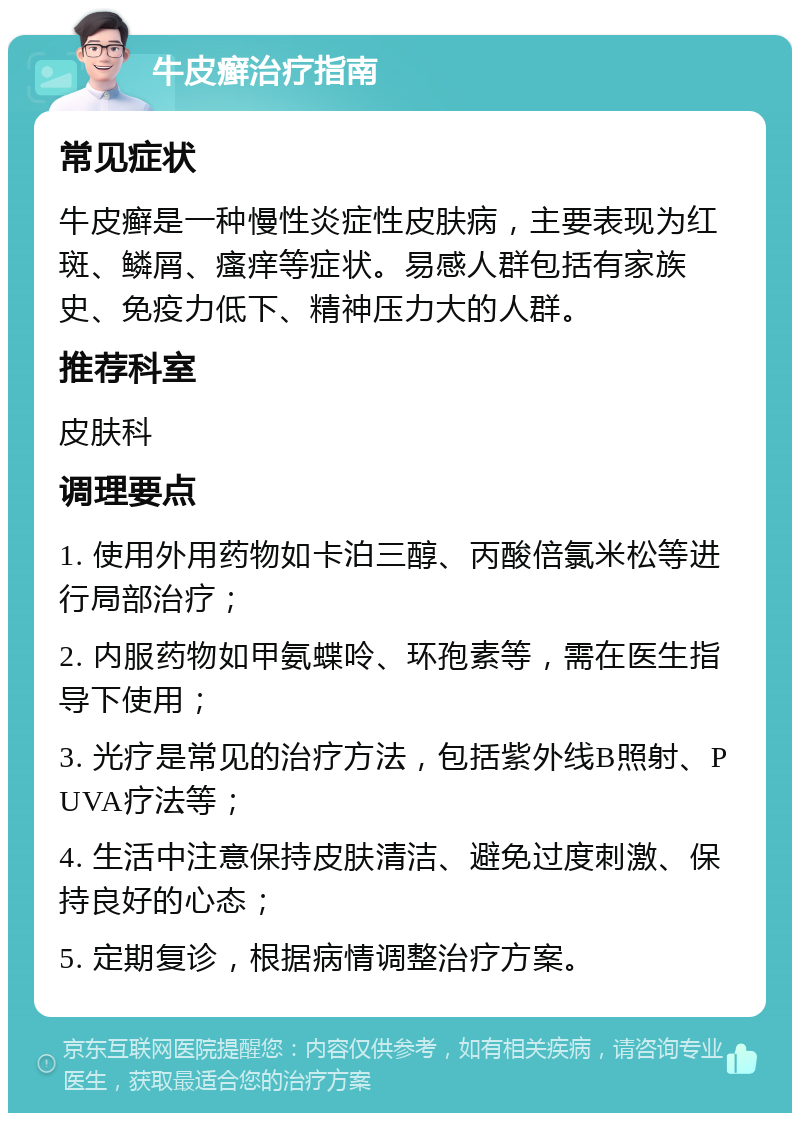 牛皮癣治疗指南 常见症状 牛皮癣是一种慢性炎症性皮肤病，主要表现为红斑、鳞屑、瘙痒等症状。易感人群包括有家族史、免疫力低下、精神压力大的人群。 推荐科室 皮肤科 调理要点 1. 使用外用药物如卡泊三醇、丙酸倍氯米松等进行局部治疗； 2. 内服药物如甲氨蝶呤、环孢素等，需在医生指导下使用； 3. 光疗是常见的治疗方法，包括紫外线B照射、PUVA疗法等； 4. 生活中注意保持皮肤清洁、避免过度刺激、保持良好的心态； 5. 定期复诊，根据病情调整治疗方案。