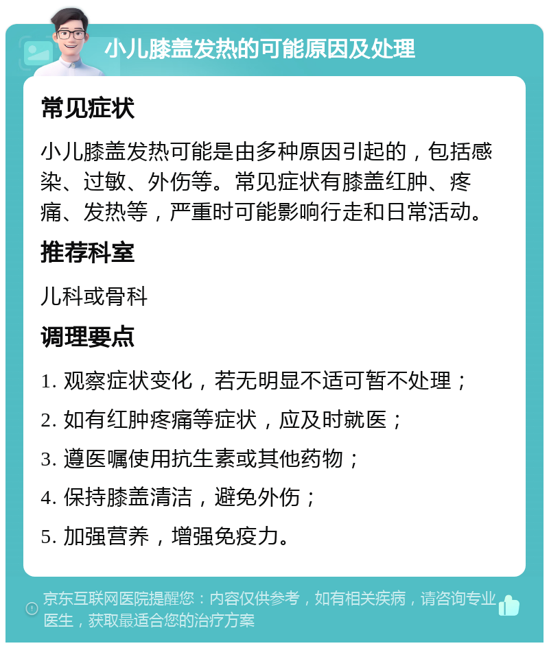 小儿膝盖发热的可能原因及处理 常见症状 小儿膝盖发热可能是由多种原因引起的，包括感染、过敏、外伤等。常见症状有膝盖红肿、疼痛、发热等，严重时可能影响行走和日常活动。 推荐科室 儿科或骨科 调理要点 1. 观察症状变化，若无明显不适可暂不处理； 2. 如有红肿疼痛等症状，应及时就医； 3. 遵医嘱使用抗生素或其他药物； 4. 保持膝盖清洁，避免外伤； 5. 加强营养，增强免疫力。