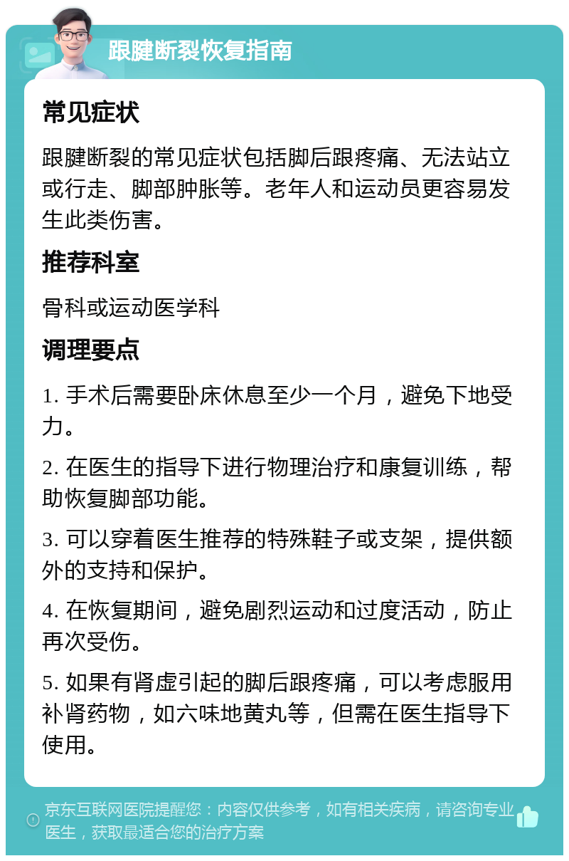 跟腱断裂恢复指南 常见症状 跟腱断裂的常见症状包括脚后跟疼痛、无法站立或行走、脚部肿胀等。老年人和运动员更容易发生此类伤害。 推荐科室 骨科或运动医学科 调理要点 1. 手术后需要卧床休息至少一个月，避免下地受力。 2. 在医生的指导下进行物理治疗和康复训练，帮助恢复脚部功能。 3. 可以穿着医生推荐的特殊鞋子或支架，提供额外的支持和保护。 4. 在恢复期间，避免剧烈运动和过度活动，防止再次受伤。 5. 如果有肾虚引起的脚后跟疼痛，可以考虑服用补肾药物，如六味地黄丸等，但需在医生指导下使用。