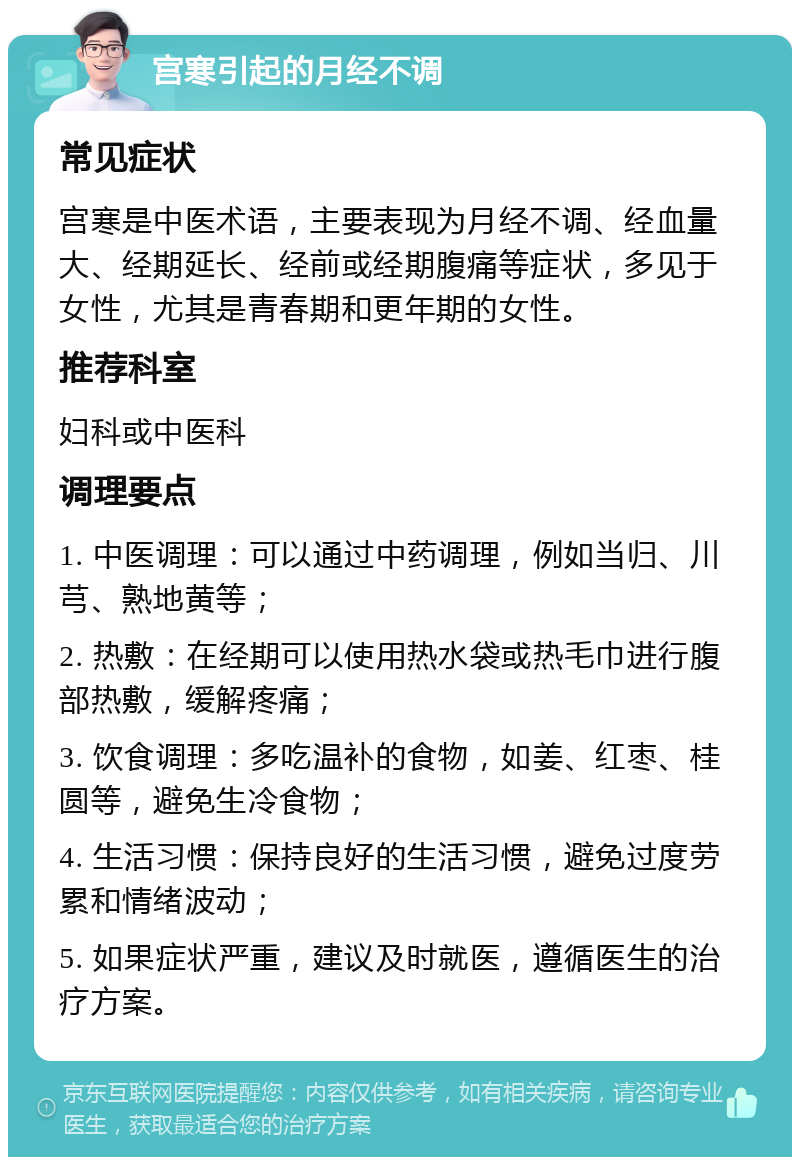 宫寒引起的月经不调 常见症状 宫寒是中医术语，主要表现为月经不调、经血量大、经期延长、经前或经期腹痛等症状，多见于女性，尤其是青春期和更年期的女性。 推荐科室 妇科或中医科 调理要点 1. 中医调理：可以通过中药调理，例如当归、川芎、熟地黄等； 2. 热敷：在经期可以使用热水袋或热毛巾进行腹部热敷，缓解疼痛； 3. 饮食调理：多吃温补的食物，如姜、红枣、桂圆等，避免生冷食物； 4. 生活习惯：保持良好的生活习惯，避免过度劳累和情绪波动； 5. 如果症状严重，建议及时就医，遵循医生的治疗方案。