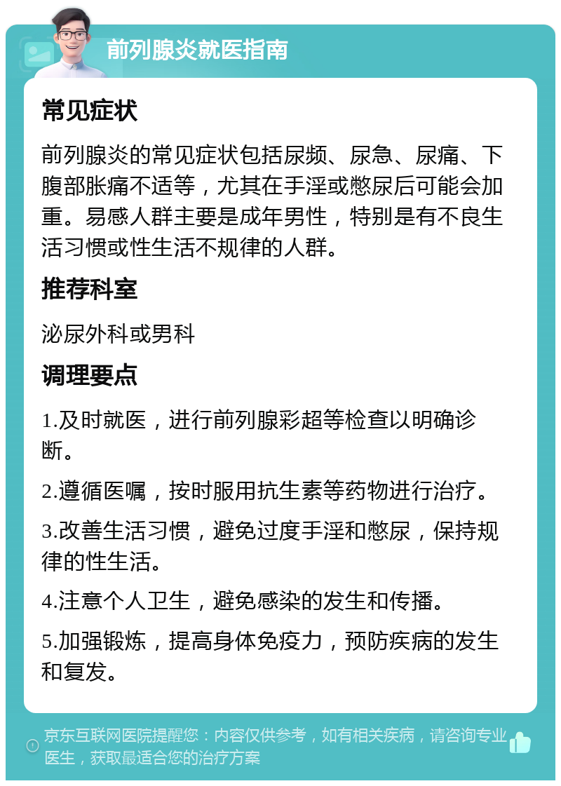 前列腺炎就医指南 常见症状 前列腺炎的常见症状包括尿频、尿急、尿痛、下腹部胀痛不适等，尤其在手淫或憋尿后可能会加重。易感人群主要是成年男性，特别是有不良生活习惯或性生活不规律的人群。 推荐科室 泌尿外科或男科 调理要点 1.及时就医，进行前列腺彩超等检查以明确诊断。 2.遵循医嘱，按时服用抗生素等药物进行治疗。 3.改善生活习惯，避免过度手淫和憋尿，保持规律的性生活。 4.注意个人卫生，避免感染的发生和传播。 5.加强锻炼，提高身体免疫力，预防疾病的发生和复发。