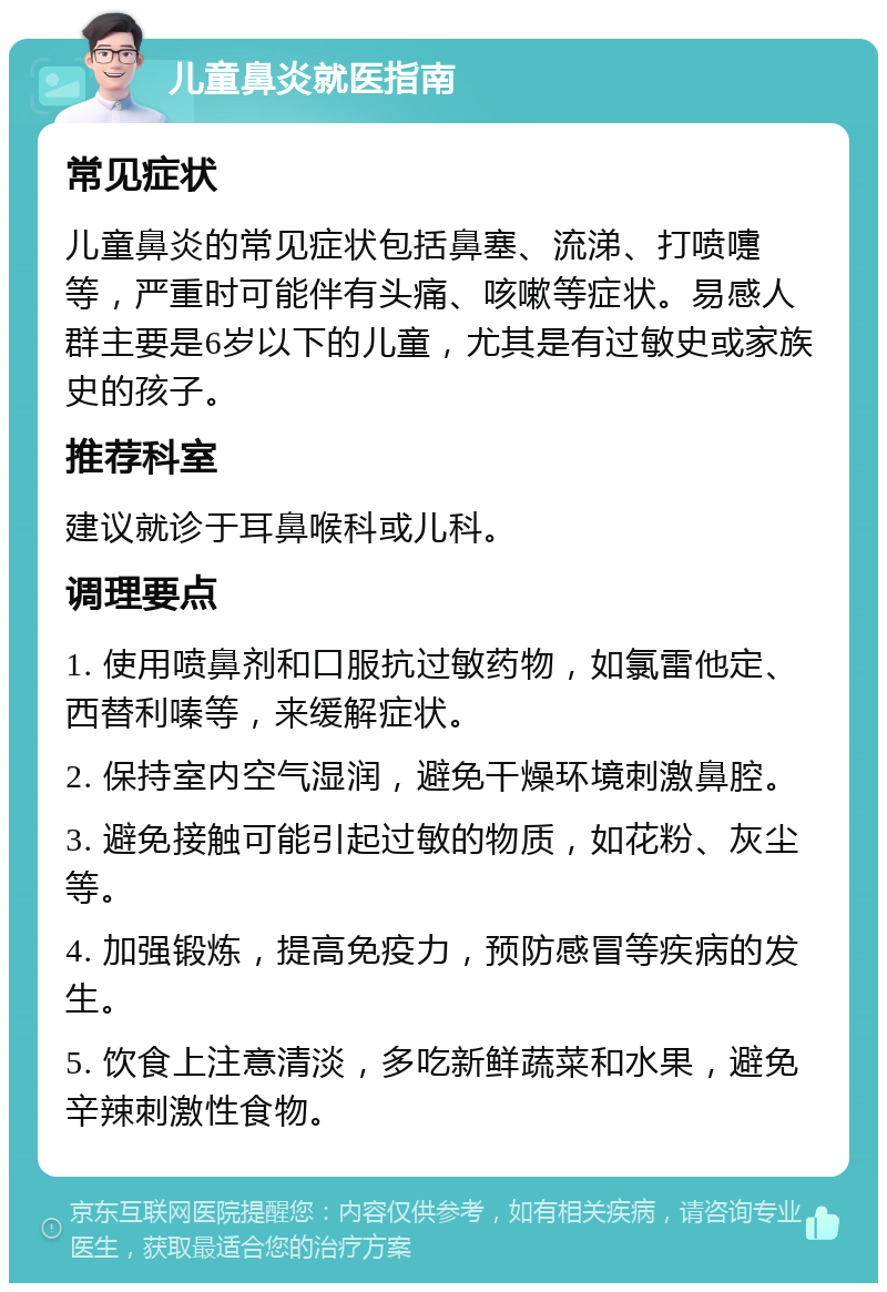 儿童鼻炎就医指南 常见症状 儿童鼻炎的常见症状包括鼻塞、流涕、打喷嚏等，严重时可能伴有头痛、咳嗽等症状。易感人群主要是6岁以下的儿童，尤其是有过敏史或家族史的孩子。 推荐科室 建议就诊于耳鼻喉科或儿科。 调理要点 1. 使用喷鼻剂和口服抗过敏药物，如氯雷他定、西替利嗪等，来缓解症状。 2. 保持室内空气湿润，避免干燥环境刺激鼻腔。 3. 避免接触可能引起过敏的物质，如花粉、灰尘等。 4. 加强锻炼，提高免疫力，预防感冒等疾病的发生。 5. 饮食上注意清淡，多吃新鲜蔬菜和水果，避免辛辣刺激性食物。