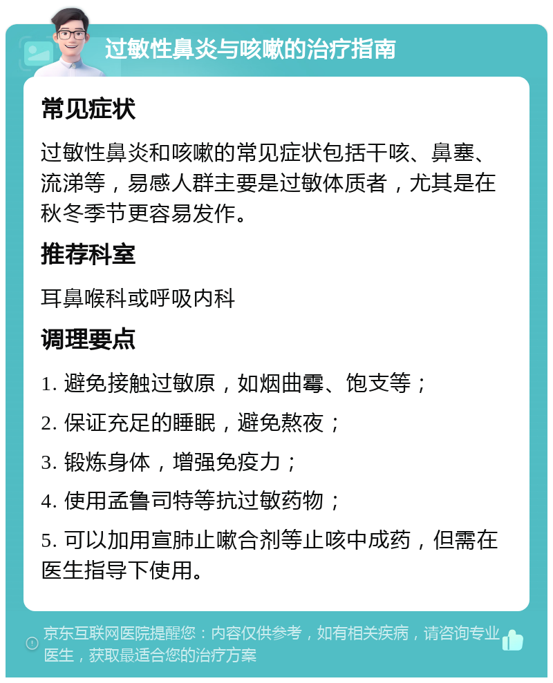 过敏性鼻炎与咳嗽的治疗指南 常见症状 过敏性鼻炎和咳嗽的常见症状包括干咳、鼻塞、流涕等，易感人群主要是过敏体质者，尤其是在秋冬季节更容易发作。 推荐科室 耳鼻喉科或呼吸内科 调理要点 1. 避免接触过敏原，如烟曲霉、饱支等； 2. 保证充足的睡眠，避免熬夜； 3. 锻炼身体，增强免疫力； 4. 使用孟鲁司特等抗过敏药物； 5. 可以加用宣肺止嗽合剂等止咳中成药，但需在医生指导下使用。