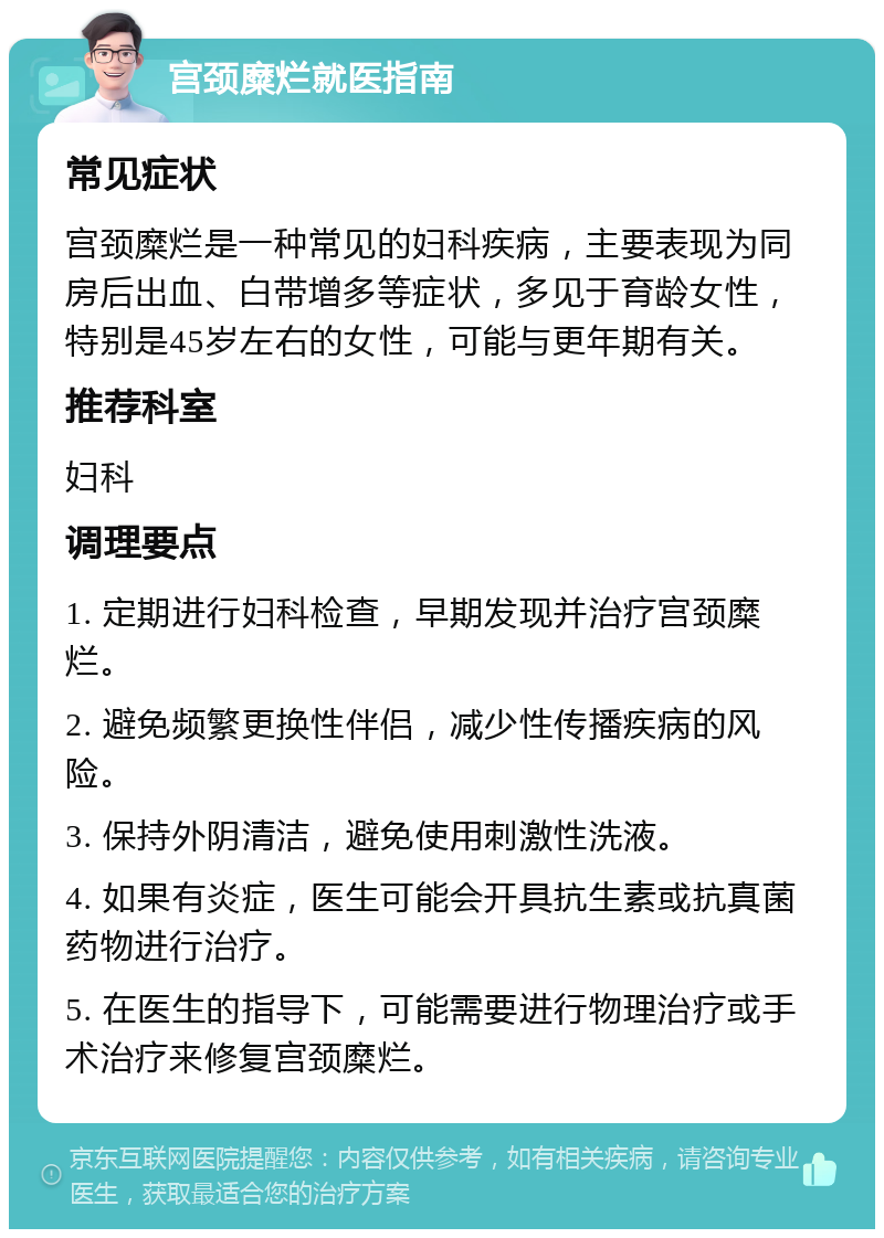 宫颈糜烂就医指南 常见症状 宫颈糜烂是一种常见的妇科疾病，主要表现为同房后出血、白带增多等症状，多见于育龄女性，特别是45岁左右的女性，可能与更年期有关。 推荐科室 妇科 调理要点 1. 定期进行妇科检查，早期发现并治疗宫颈糜烂。 2. 避免频繁更换性伴侣，减少性传播疾病的风险。 3. 保持外阴清洁，避免使用刺激性洗液。 4. 如果有炎症，医生可能会开具抗生素或抗真菌药物进行治疗。 5. 在医生的指导下，可能需要进行物理治疗或手术治疗来修复宫颈糜烂。