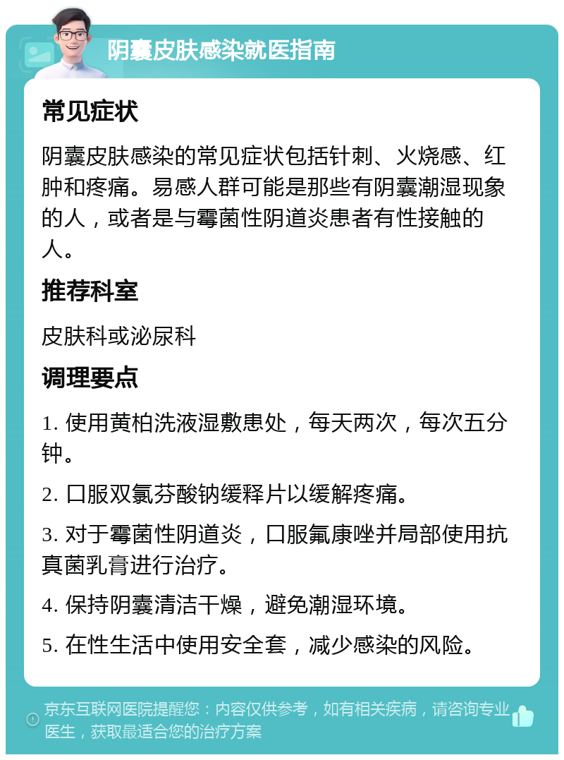 阴囊皮肤感染就医指南 常见症状 阴囊皮肤感染的常见症状包括针刺、火烧感、红肿和疼痛。易感人群可能是那些有阴囊潮湿现象的人，或者是与霉菌性阴道炎患者有性接触的人。 推荐科室 皮肤科或泌尿科 调理要点 1. 使用黄柏洗液湿敷患处，每天两次，每次五分钟。 2. 口服双氯芬酸钠缓释片以缓解疼痛。 3. 对于霉菌性阴道炎，口服氟康唑并局部使用抗真菌乳膏进行治疗。 4. 保持阴囊清洁干燥，避免潮湿环境。 5. 在性生活中使用安全套，减少感染的风险。