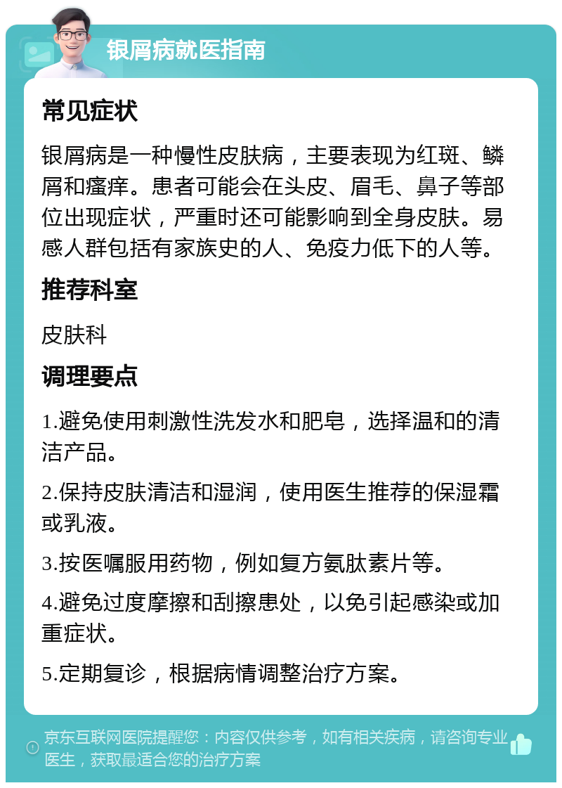 银屑病就医指南 常见症状 银屑病是一种慢性皮肤病，主要表现为红斑、鳞屑和瘙痒。患者可能会在头皮、眉毛、鼻子等部位出现症状，严重时还可能影响到全身皮肤。易感人群包括有家族史的人、免疫力低下的人等。 推荐科室 皮肤科 调理要点 1.避免使用刺激性洗发水和肥皂，选择温和的清洁产品。 2.保持皮肤清洁和湿润，使用医生推荐的保湿霜或乳液。 3.按医嘱服用药物，例如复方氨肽素片等。 4.避免过度摩擦和刮擦患处，以免引起感染或加重症状。 5.定期复诊，根据病情调整治疗方案。