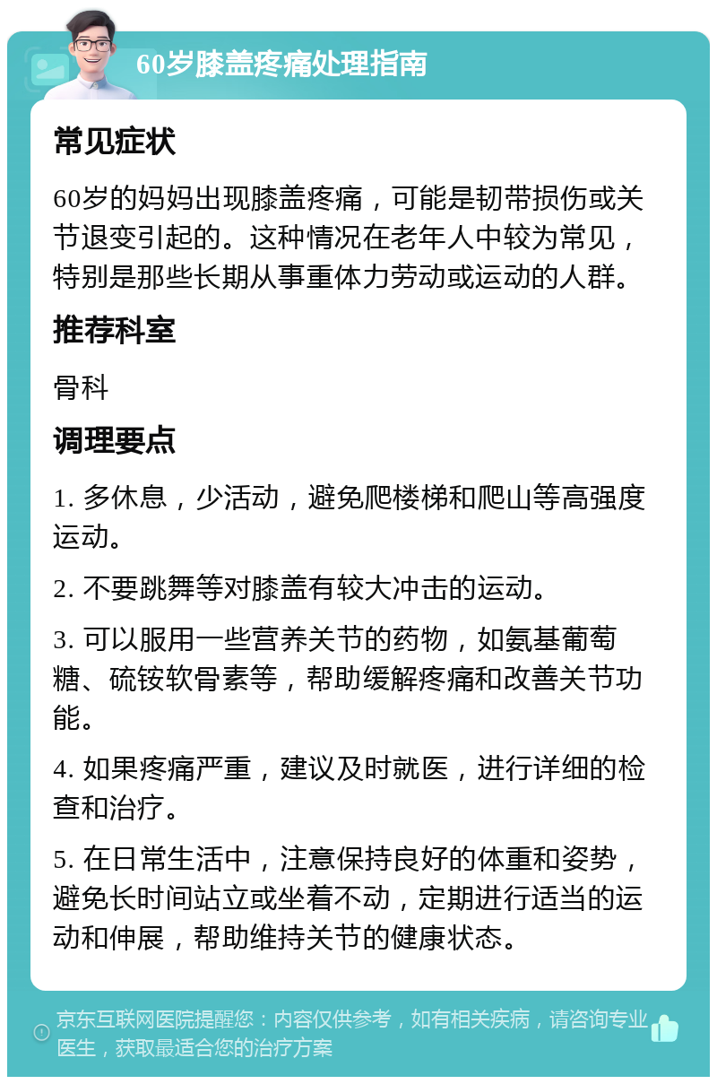 60岁膝盖疼痛处理指南 常见症状 60岁的妈妈出现膝盖疼痛，可能是韧带损伤或关节退变引起的。这种情况在老年人中较为常见，特别是那些长期从事重体力劳动或运动的人群。 推荐科室 骨科 调理要点 1. 多休息，少活动，避免爬楼梯和爬山等高强度运动。 2. 不要跳舞等对膝盖有较大冲击的运动。 3. 可以服用一些营养关节的药物，如氨基葡萄糖、硫铵软骨素等，帮助缓解疼痛和改善关节功能。 4. 如果疼痛严重，建议及时就医，进行详细的检查和治疗。 5. 在日常生活中，注意保持良好的体重和姿势，避免长时间站立或坐着不动，定期进行适当的运动和伸展，帮助维持关节的健康状态。