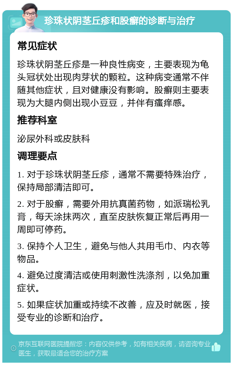 珍珠状阴茎丘疹和股癣的诊断与治疗 常见症状 珍珠状阴茎丘疹是一种良性病变，主要表现为龟头冠状处出现肉芽状的颗粒。这种病变通常不伴随其他症状，且对健康没有影响。股癣则主要表现为大腿内侧出现小豆豆，并伴有瘙痒感。 推荐科室 泌尿外科或皮肤科 调理要点 1. 对于珍珠状阴茎丘疹，通常不需要特殊治疗，保持局部清洁即可。 2. 对于股癣，需要外用抗真菌药物，如派瑞松乳膏，每天涂抹两次，直至皮肤恢复正常后再用一周即可停药。 3. 保持个人卫生，避免与他人共用毛巾、内衣等物品。 4. 避免过度清洁或使用刺激性洗涤剂，以免加重症状。 5. 如果症状加重或持续不改善，应及时就医，接受专业的诊断和治疗。