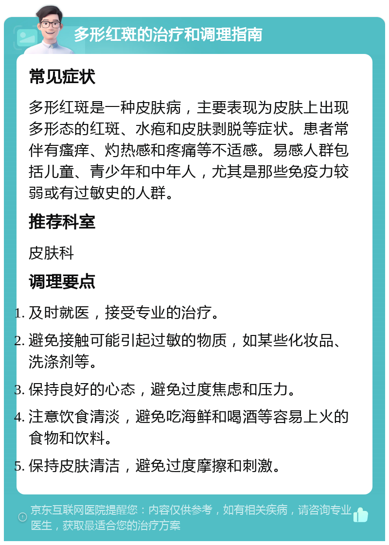 多形红斑的治疗和调理指南 常见症状 多形红斑是一种皮肤病，主要表现为皮肤上出现多形态的红斑、水疱和皮肤剥脱等症状。患者常伴有瘙痒、灼热感和疼痛等不适感。易感人群包括儿童、青少年和中年人，尤其是那些免疫力较弱或有过敏史的人群。 推荐科室 皮肤科 调理要点 及时就医，接受专业的治疗。 避免接触可能引起过敏的物质，如某些化妆品、洗涤剂等。 保持良好的心态，避免过度焦虑和压力。 注意饮食清淡，避免吃海鲜和喝酒等容易上火的食物和饮料。 保持皮肤清洁，避免过度摩擦和刺激。