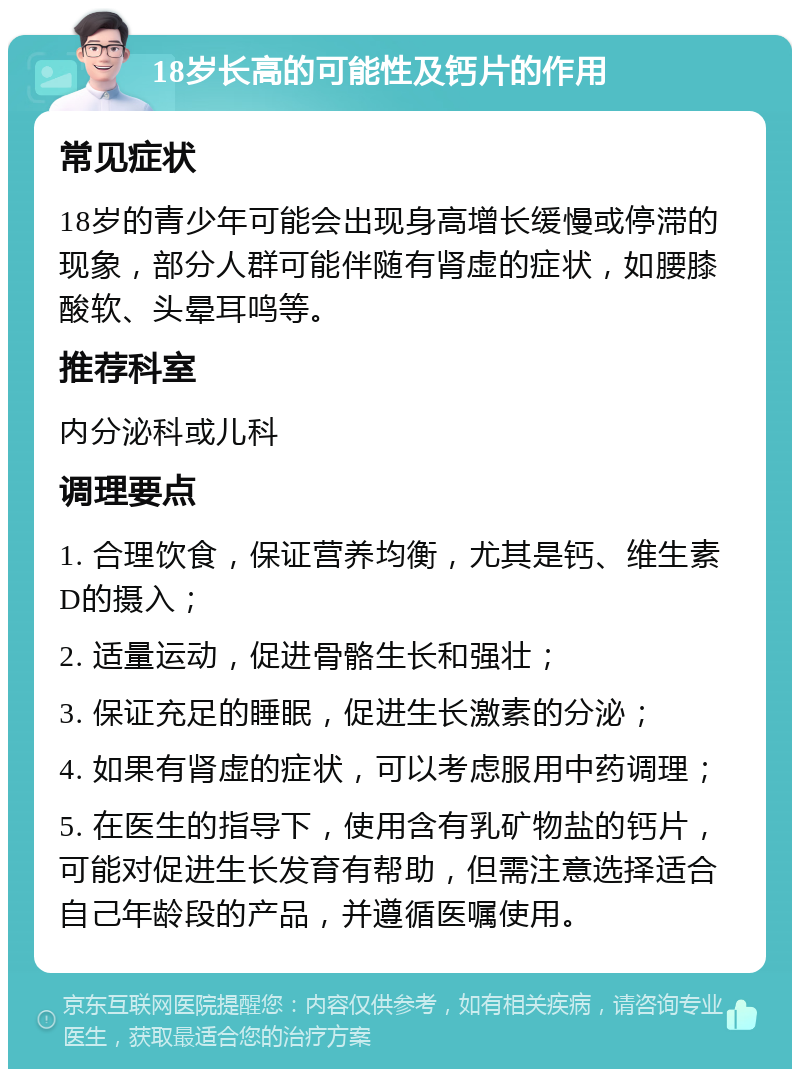 18岁长高的可能性及钙片的作用 常见症状 18岁的青少年可能会出现身高增长缓慢或停滞的现象，部分人群可能伴随有肾虚的症状，如腰膝酸软、头晕耳鸣等。 推荐科室 内分泌科或儿科 调理要点 1. 合理饮食，保证营养均衡，尤其是钙、维生素D的摄入； 2. 适量运动，促进骨骼生长和强壮； 3. 保证充足的睡眠，促进生长激素的分泌； 4. 如果有肾虚的症状，可以考虑服用中药调理； 5. 在医生的指导下，使用含有乳矿物盐的钙片，可能对促进生长发育有帮助，但需注意选择适合自己年龄段的产品，并遵循医嘱使用。