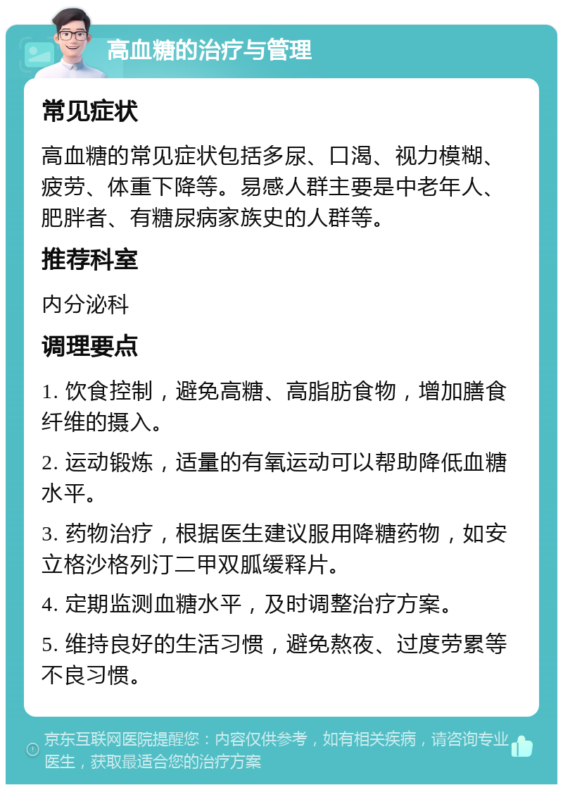 高血糖的治疗与管理 常见症状 高血糖的常见症状包括多尿、口渴、视力模糊、疲劳、体重下降等。易感人群主要是中老年人、肥胖者、有糖尿病家族史的人群等。 推荐科室 内分泌科 调理要点 1. 饮食控制，避免高糖、高脂肪食物，增加膳食纤维的摄入。 2. 运动锻炼，适量的有氧运动可以帮助降低血糖水平。 3. 药物治疗，根据医生建议服用降糖药物，如安立格沙格列汀二甲双胍缓释片。 4. 定期监测血糖水平，及时调整治疗方案。 5. 维持良好的生活习惯，避免熬夜、过度劳累等不良习惯。