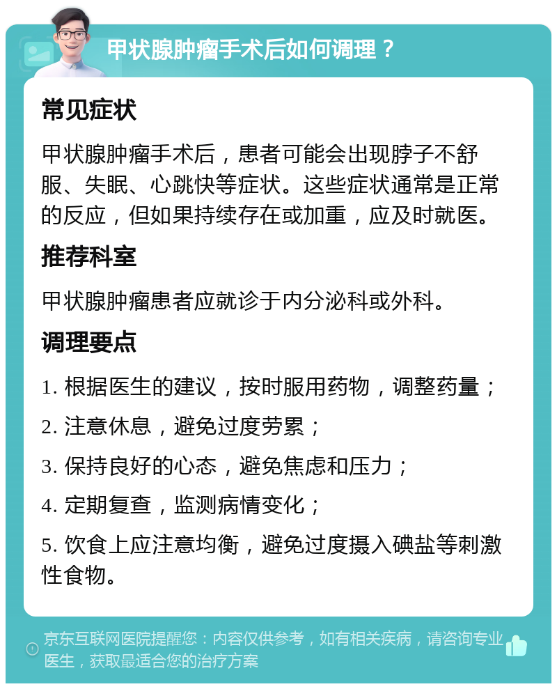 甲状腺肿瘤手术后如何调理？ 常见症状 甲状腺肿瘤手术后，患者可能会出现脖子不舒服、失眠、心跳快等症状。这些症状通常是正常的反应，但如果持续存在或加重，应及时就医。 推荐科室 甲状腺肿瘤患者应就诊于内分泌科或外科。 调理要点 1. 根据医生的建议，按时服用药物，调整药量； 2. 注意休息，避免过度劳累； 3. 保持良好的心态，避免焦虑和压力； 4. 定期复查，监测病情变化； 5. 饮食上应注意均衡，避免过度摄入碘盐等刺激性食物。