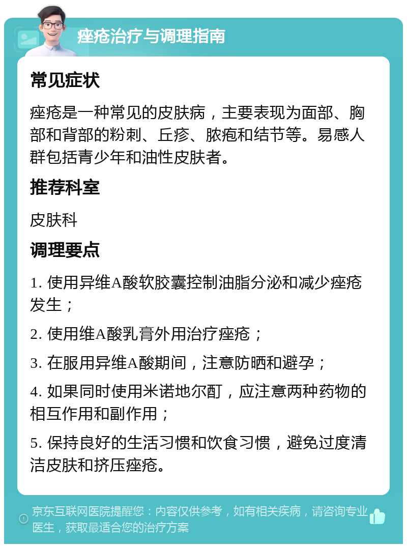 痤疮治疗与调理指南 常见症状 痤疮是一种常见的皮肤病，主要表现为面部、胸部和背部的粉刺、丘疹、脓疱和结节等。易感人群包括青少年和油性皮肤者。 推荐科室 皮肤科 调理要点 1. 使用异维A酸软胶囊控制油脂分泌和减少痤疮发生； 2. 使用维A酸乳膏外用治疗痤疮； 3. 在服用异维A酸期间，注意防晒和避孕； 4. 如果同时使用米诺地尔酊，应注意两种药物的相互作用和副作用； 5. 保持良好的生活习惯和饮食习惯，避免过度清洁皮肤和挤压痤疮。