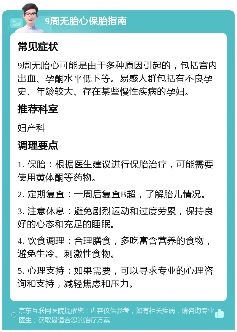 9周无胎心保胎指南 常见症状 9周无胎心可能是由于多种原因引起的，包括宫内出血、孕酮水平低下等。易感人群包括有不良孕史、年龄较大、存在某些慢性疾病的孕妇。 推荐科室 妇产科 调理要点 1. 保胎：根据医生建议进行保胎治疗，可能需要使用黄体酮等药物。 2. 定期复查：一周后复查B超，了解胎儿情况。 3. 注意休息：避免剧烈运动和过度劳累，保持良好的心态和充足的睡眠。 4. 饮食调理：合理膳食，多吃富含营养的食物，避免生冷、刺激性食物。 5. 心理支持：如果需要，可以寻求专业的心理咨询和支持，减轻焦虑和压力。