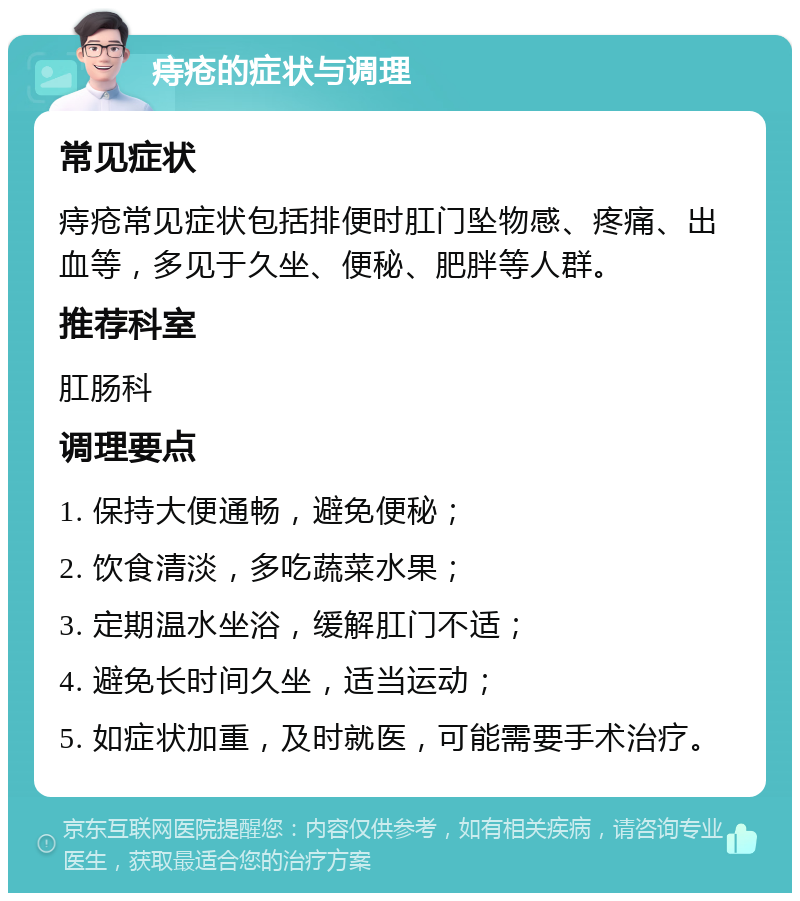 痔疮的症状与调理 常见症状 痔疮常见症状包括排便时肛门坠物感、疼痛、出血等，多见于久坐、便秘、肥胖等人群。 推荐科室 肛肠科 调理要点 1. 保持大便通畅，避免便秘； 2. 饮食清淡，多吃蔬菜水果； 3. 定期温水坐浴，缓解肛门不适； 4. 避免长时间久坐，适当运动； 5. 如症状加重，及时就医，可能需要手术治疗。