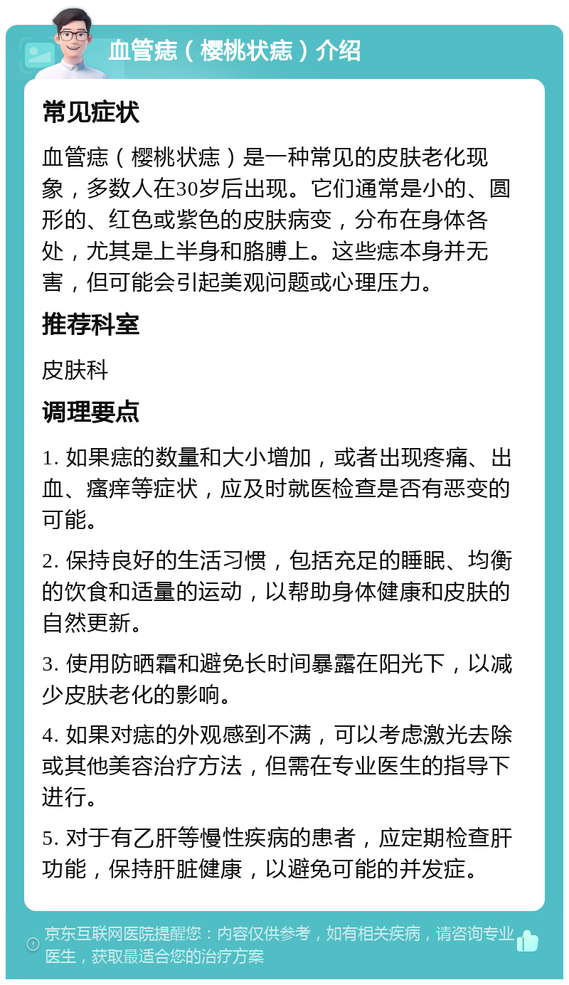 血管痣（樱桃状痣）介绍 常见症状 血管痣（樱桃状痣）是一种常见的皮肤老化现象，多数人在30岁后出现。它们通常是小的、圆形的、红色或紫色的皮肤病变，分布在身体各处，尤其是上半身和胳膊上。这些痣本身并无害，但可能会引起美观问题或心理压力。 推荐科室 皮肤科 调理要点 1. 如果痣的数量和大小增加，或者出现疼痛、出血、瘙痒等症状，应及时就医检查是否有恶变的可能。 2. 保持良好的生活习惯，包括充足的睡眠、均衡的饮食和适量的运动，以帮助身体健康和皮肤的自然更新。 3. 使用防晒霜和避免长时间暴露在阳光下，以减少皮肤老化的影响。 4. 如果对痣的外观感到不满，可以考虑激光去除或其他美容治疗方法，但需在专业医生的指导下进行。 5. 对于有乙肝等慢性疾病的患者，应定期检查肝功能，保持肝脏健康，以避免可能的并发症。