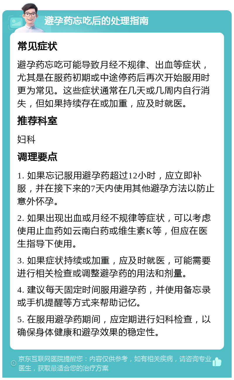 避孕药忘吃后的处理指南 常见症状 避孕药忘吃可能导致月经不规律、出血等症状，尤其是在服药初期或中途停药后再次开始服用时更为常见。这些症状通常在几天或几周内自行消失，但如果持续存在或加重，应及时就医。 推荐科室 妇科 调理要点 1. 如果忘记服用避孕药超过12小时，应立即补服，并在接下来的7天内使用其他避孕方法以防止意外怀孕。 2. 如果出现出血或月经不规律等症状，可以考虑使用止血药如云南白药或维生素K等，但应在医生指导下使用。 3. 如果症状持续或加重，应及时就医，可能需要进行相关检查或调整避孕药的用法和剂量。 4. 建议每天固定时间服用避孕药，并使用备忘录或手机提醒等方式来帮助记忆。 5. 在服用避孕药期间，应定期进行妇科检查，以确保身体健康和避孕效果的稳定性。