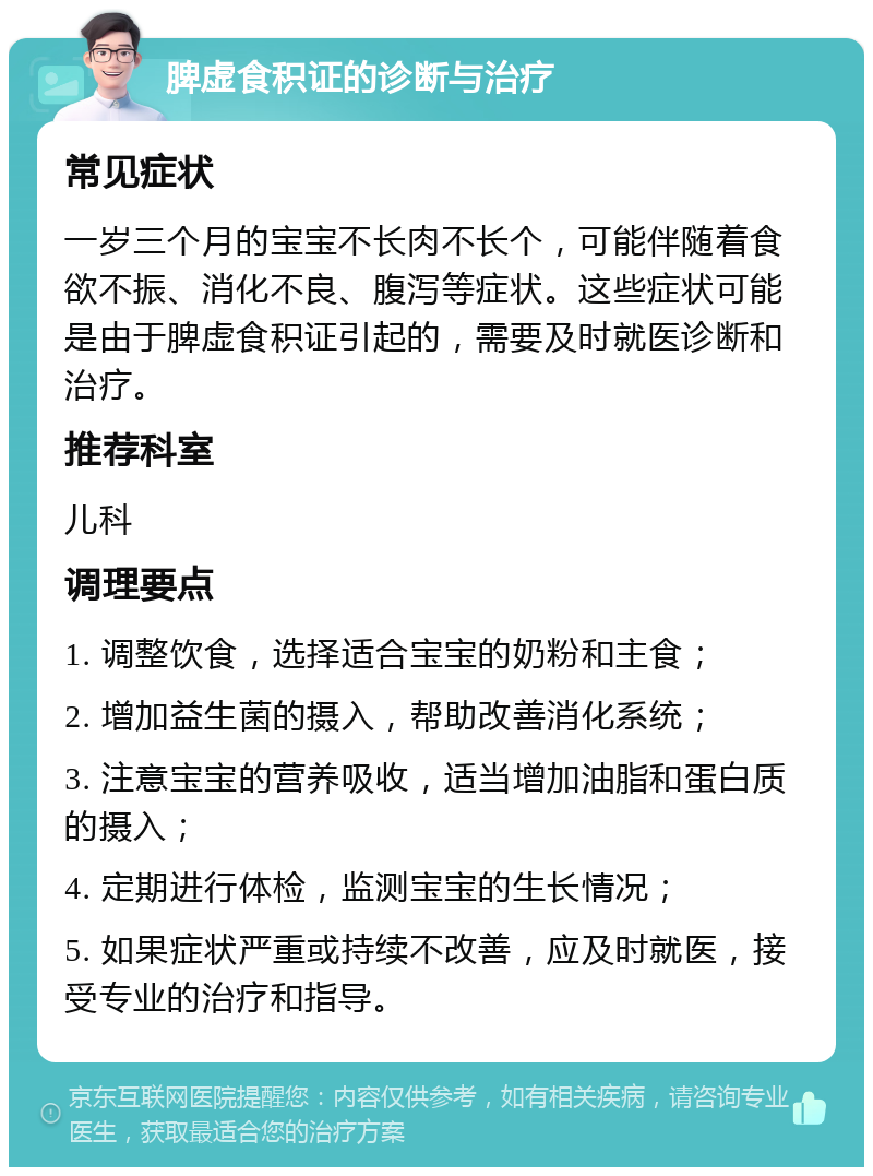 脾虚食积证的诊断与治疗 常见症状 一岁三个月的宝宝不长肉不长个，可能伴随着食欲不振、消化不良、腹泻等症状。这些症状可能是由于脾虚食积证引起的，需要及时就医诊断和治疗。 推荐科室 儿科 调理要点 1. 调整饮食，选择适合宝宝的奶粉和主食； 2. 增加益生菌的摄入，帮助改善消化系统； 3. 注意宝宝的营养吸收，适当增加油脂和蛋白质的摄入； 4. 定期进行体检，监测宝宝的生长情况； 5. 如果症状严重或持续不改善，应及时就医，接受专业的治疗和指导。